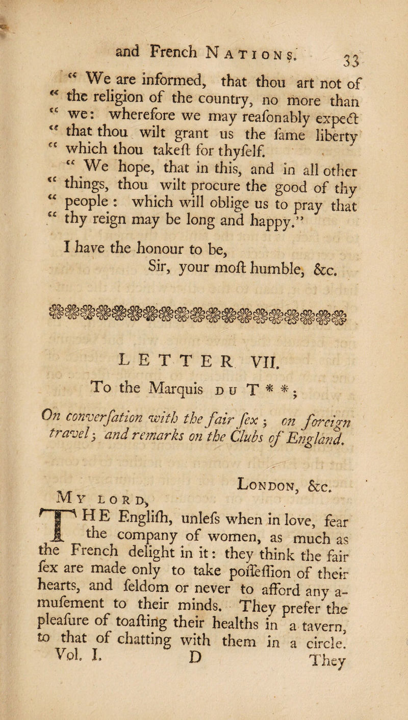 We are informed, that thou art not of Ae religion of the country, no more than “ we: wherefore we may reafonably expeft <f that thou wilt grant us the fame liberty tc which thou takeft for thyfelf. “ We hope, that in this, and in all other ‘£ things, thou wilt procure the good of thy “ people : which will oblige us to pray that “ thy reign may be long and happy.” I have the honour to be, Sir, your moil humble, &c. letter VII. To the Marquis du T * * ; ' v q ‘ ’ .1 ' ‘ On converfation with the fair fex ; on foreign travel -, and remarks on the Clubs of England. London, Sec. Mr iord, TH E Englifh, unlefs when in love, fear the company of women, as much as the French delight in it : they think the fair lex are made only to take polîèffion of thei hearts, and feldom or never to afford any t mufement to their minds. They prefer the pleafure of toafting their healths in a tavern, to that of chatting with them in a circle!