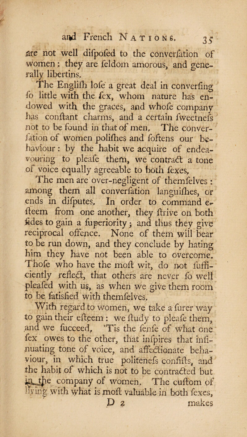 are not well difpofed to the convocation of women ; they are feldom amorous, and gene*» rally libertins. The Englifh lofe a great deal in converging fo little with the fex, whom nature has em- dowed with the graces, and whofe company has confiant charms, and a certain fweetnefs not to be found in that of men. The con var¬ iation of women polifhes and foftens our be¬ haviour : by the habit we acquire of endea¬ vouring to pleafe them, we contract a tone of voice equally agreeable to both (exes. The men are over-negligent of themfelves : among them all conversion languiflies, or ends in dilputes. In order to command e** fteem from one another, they ftrive on both fides to gain a fuperiority ; and thus they give reciprocal offence. None of them will bear to be run down, and they conclude by hating him they have not been able to overcome. Thofe who have the mo ft wit, do not fuffi- cienlly refled:, that others are never fo well pleafed with u$, as when we give them room to be fatisfied with themfelves. With regard to women, we take a furer way to gain their eftpem : we ftudy to pleafe them, and we fucceedf ’Tis the fenfe of what one fex owes to the other, that infpires that infi- nuating tone of voice, and affectionate beha¬ viour, in which true politenefs conflits, and the habit of w'hich is not to be contraded but