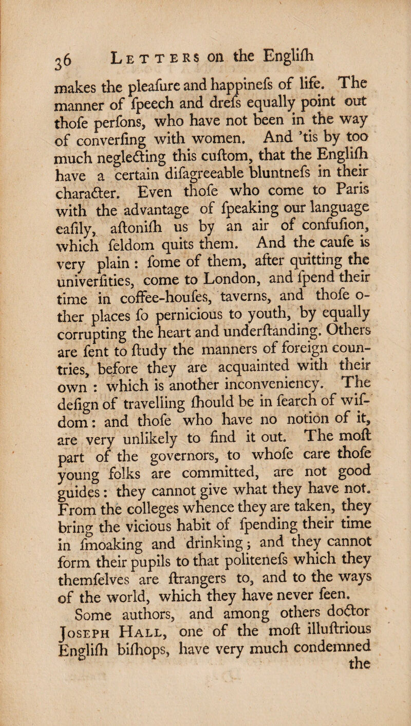 makes the pleafure and happinefs of life. The manner of fpeech and drefs equally point out thofe perfons, who have not been in the way of converling with women. And ’tis by too much neglecting this cuftom, that the Englilh have a certain difagreeable bluntnefs in their character. Even thofe who come to Paris with the advantage of fpeaking our language eafily, aftonilh us by an air of condition, which feldom quits them. And the caule is very plain : fome of them, after quitting the univerfities, come to London, and ipend their time in coffee-houfes, taverns, and thofe o- ther places fo pernicious to youth, by equally corrupting the heart and underftanding. Otheis are fent to ftudy the manners of foreign coun¬ tries, before they are acquainted with their own : which is another inconveniency. The defign of travelling fhould be in fearch of wif- dom : and thofe who have no notion of it, are very unlikely to find it out. The moft part of the governors, to whofe care thofe young folks are committed, are not good guides : they cannot give what they have not. From the colleges whence they are taken, they bring the vicious habit of fpending their time in fmoaking and drinking ; and they cannot form their pupils to that politenefs which they themfelves are ftrangers to, and to the ways of the world, which they have never feen. Some authors, and among others doCtor Joseph Hall, one of the moft illuftrious Englilh bilhops, have very much condemned the