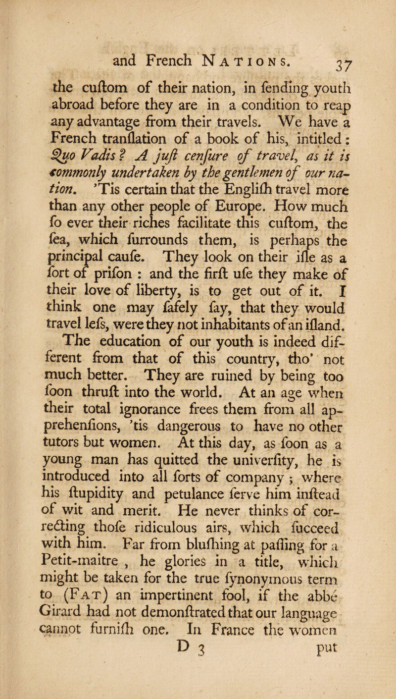 the cuftom of their nation, in fending youth abroad before they are in a condition to reap any advantage from their travels. We have a French tranflation of a book of his, intitled : ^uo Vadis ? A juft cenfure of travel, as it is €ommonly undertaken by the gentlemen of our na¬ tion. ’Tis certain that the Engliih travel more than any other people of Europe. How much fo ever their riches facilitate this cuftom, the fea, which furrounds them, is perhaps the principal caufe. They look on their ifle as a fort of prifon : and the firft ufe they make of their love of liberty, is to get out of it. I think one may fafely fay, that they would travel lefs, were they not inhabitants of an ifland. The education of our youth is indeed dif¬ ferent from that of this country, tho* not much better. They are ruined by being too foon thruft into the world. At an age when their total ignorance frees them from all ap- prehenfions, ’tis dangerous to have no other tutors but women. At this day, as foon as a young man has quitted the univerfity, he is introduced into all forts of company ; where his ftupidity and petulance ferve him inftead of wit and merit. He never thinks of cor¬ recting thofe ridiculous airs, which fucceed with him. Far from blufliing at pafling for a Petit-maitre , he glories in a title, which might be taken for the true fynonymous term to (Fat) an impertinent fool, if the abbé Girard had not demonftrated that our language cannot furnifti one. In France the women D 3 put