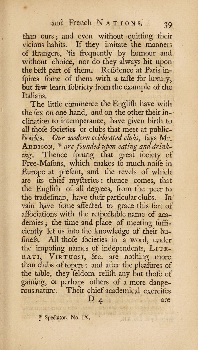 than ours ; and even without quitting their vicious habits. If they imitate the manners of ftrangers, ’tis frequently by humour and without choice, nor do they always hit upon the beft part of them. Refidence at Paris in- fpires fome of them with a tafte for luxury, but few learn fobriety from the example of the Italians. The little commerce the Englilh have with the fex on one hand, and on the other their in¬ clination to intemperance, have given birth to all thofe focieties or clubs that meet at public- houfes. Our modern celebrated clubs, fays Mr. Addison, * are founded upon eating and drink¬ ing. Thence fprung that great fociety of Free-Mafons, which makes fo much noife in Europe at prefent, and the revels of which are its chief myfteries : thence comes, that the Englifh of all degrees, from the peer to the tradefman, have their particular clubs. In' vain h^ve fome affected to grace this fort of afibciations with the refpedtable name of aca¬ demies -, the time and place of meeting fuffi- ciently let us into the knowledge of their bu- finefs. All thofe focieties in a word, under the impofing names of independents. Lite¬ rati, Virtuosi, &c. are nothing more than clubs of topers : and after the pleafures of the table, they feldom relifh any but thofe of gaming, or perhaps others of a more dange¬ rous nature. Their chief academical exercifes P 4 are f Spectator, No, IX.
