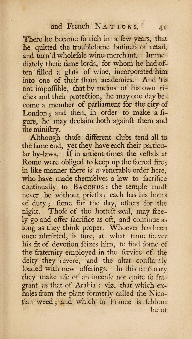 There he became fo rich in a few years, that he quitted the troublefome bufinefs of retail, and turn’d wholefale wine-merchant. Imme¬ diately thefe fame lords, for whom he had of¬ ten filled a glafs of wine, incorporated him into one of their £ham academies. And ’tis not impoffible, that by means of his own ri¬ ches and their protection, he may one day be¬ come a member of parliament for the city of London ; and then, in order to make a fi¬ gure, he may declaim both againft them and the miniftry. Although thofe different clubs tend all to the fame end, yet they have each their particu¬ lar by-laws. If in antient times the veftals at Rome were obliged to keep up the facred fire; in like manner there is a venerable order here, who have made themfelves a law to facrifice continually to Bacchus : the temple muft never be without priefts ; each has his hours of duty ; fome for the day, others for the night. Thofe of the hotteft zeal, may free¬ ly go and offer facrifice as oft, and continue as long as they think proper. Whoever has been once admitted, is fare, at what time foever his fit of devotion feizes him, to find fome of the fraternity employed in the fervice of the deity they revere, and the altar conftantly loaded with new offerings. In this fanCluary they make ufe of an incenfe not quite fo fra¬ grant as that of Arabia : viz. that which ex~ hales from the plant formerly called the Nico¬ tian weed ; and which in France is feldom burnt