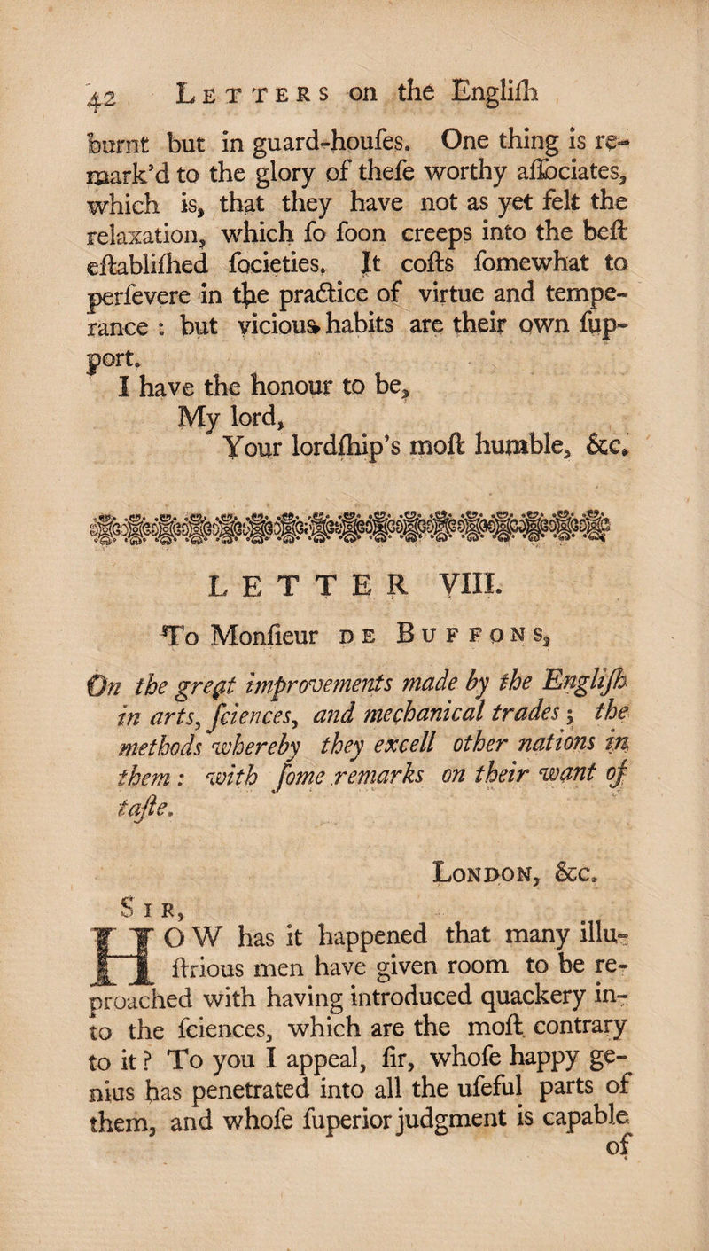 burnt but in guard-houfes. One thing is re¬ mark’d to the glory of thefe worthy afflbciates, which is, that they have not as yet felt the relaxation, which fo foon creeps into the bell eftablifhed focieties, Jt colls fomewhat to perfevere in fjae practice of virtue and tempe¬ rance : but vicious habits are their own fup- port, I have the honour to be. My lord, Your lordfhip’s moll humble, LETTER VIII. To Monfieur de Buffons, On the greçt improvements made by the Engli/h in arts, feie rices, and mechanical trades ; the methods whereby they excell other nations in them : with fome remarks on their want oj iajle. London, &c. Sir, O W has it happened that many illu- ^ flrious men have given room to be re¬ proached with having introduced quackery in¬ to the fciences, which are the moll, contrary to it ? To you I appeal, lir, whofe happy ge¬ nius has penetrated into all the ufeful parts of them, and whofe fuperior judgment is capable of