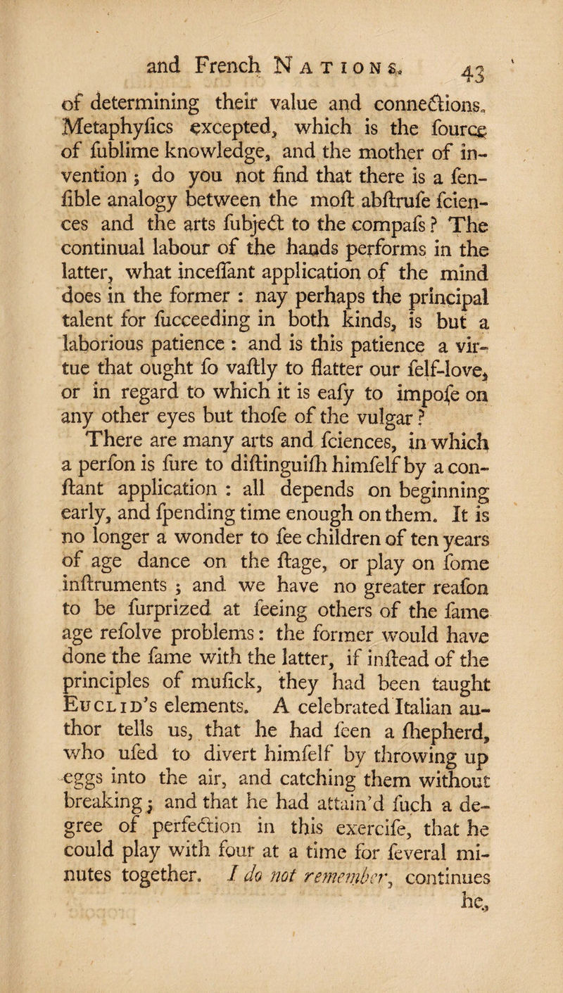 of determining their value and connections. Metaphyfics excepted* which is the fourcg of fublime knowledge* and the mother of in¬ vention ; do you not find that there is a fen- fible analogy between the moft abftrufe fcien- ces and the arts fubjeCt to the compafs ? The continual labour of the hands performs in the latter* what inceflant application of the mind does in the former : nay perhaps the principal talent for fucceeding in both kinds, is but a laborious patience : and is this patience a vir¬ tue that ought fo vaftly to flatter our felf-love* or in regard to which it is eafy to impose on any other eyes but thofe of the vulgar ? There are many arts and fciences, in which a perfon is fure to diftinguifh himfelf by a con¬ fiant application : all depends on beginning early, and fpending time enough on them. It is no longer a wonder to fee children of ten years of age dance on the ftage, or play on fome inftruments ; and we have no greater reafoa to be furprized at feeing others of the fame age refolve problems : the former would have done the fame with the latter, if inftead of the principles of mufick, they had been taught Euclid's elements. A celebrated Italian au¬ thor tells us, that he had ieen a fhepherd, who ufed to divert himfelf by throwing up eggs into the air, and catching them without breaking| and that he had attain’d fuch a de¬ gree of perfection in this exercife, that he could play with four at a time for feveral mi¬ nutes together. I do not remember^ continues he.,