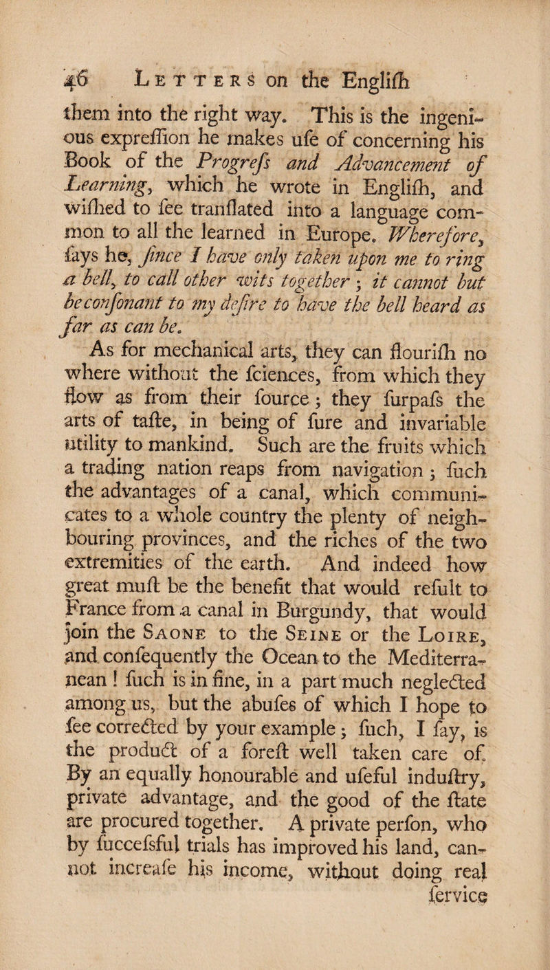 them into the right way. This is the ingeni¬ ous expreffion he makes ufe of concerning his Book of the Progrefs and Advancement of Learning, which he wrote in Englifh, and wifhed to fee tranflated into a language com¬ mon to all the learned in Europe. Wherefore, fays he, fince I have only taken upon me to ring a bell, to call other wits together ; it cannot but be confinant to my defire to have the bell heard as far as can be. As for mechanical arts, they can flourifh no where without the fciences, from which they flow as from their fource ; they furpafs the arts of tafte, in being of fure and invariable utility to mankind. Such are the fruits which a trading nation reaps from navigation ; fuch the advantages of a canal, which communi¬ cates to a whole country the plenty of neigh¬ bouring provinces, and the riches of the two extremities of the earth. And indeed how great muft be the benefit that would refult to France from a canal in Burgundy, that would join the Saône to the Seine or the Loire, and confequently the Ocean to the Mediterra¬ nean ! fuch is in fine, in a part much neglefted among us, but the abufes of which I hope to fee corrected by your example ; fuch, I fay, is the produdt of a foreft well taken care of. By an equally honourable and ufeful induftry, private advantage, and the good of the ftate are procured together. A private perfon, who by fuccefsful trials has improved his land, can¬ not increafe his income, without doing real fervice