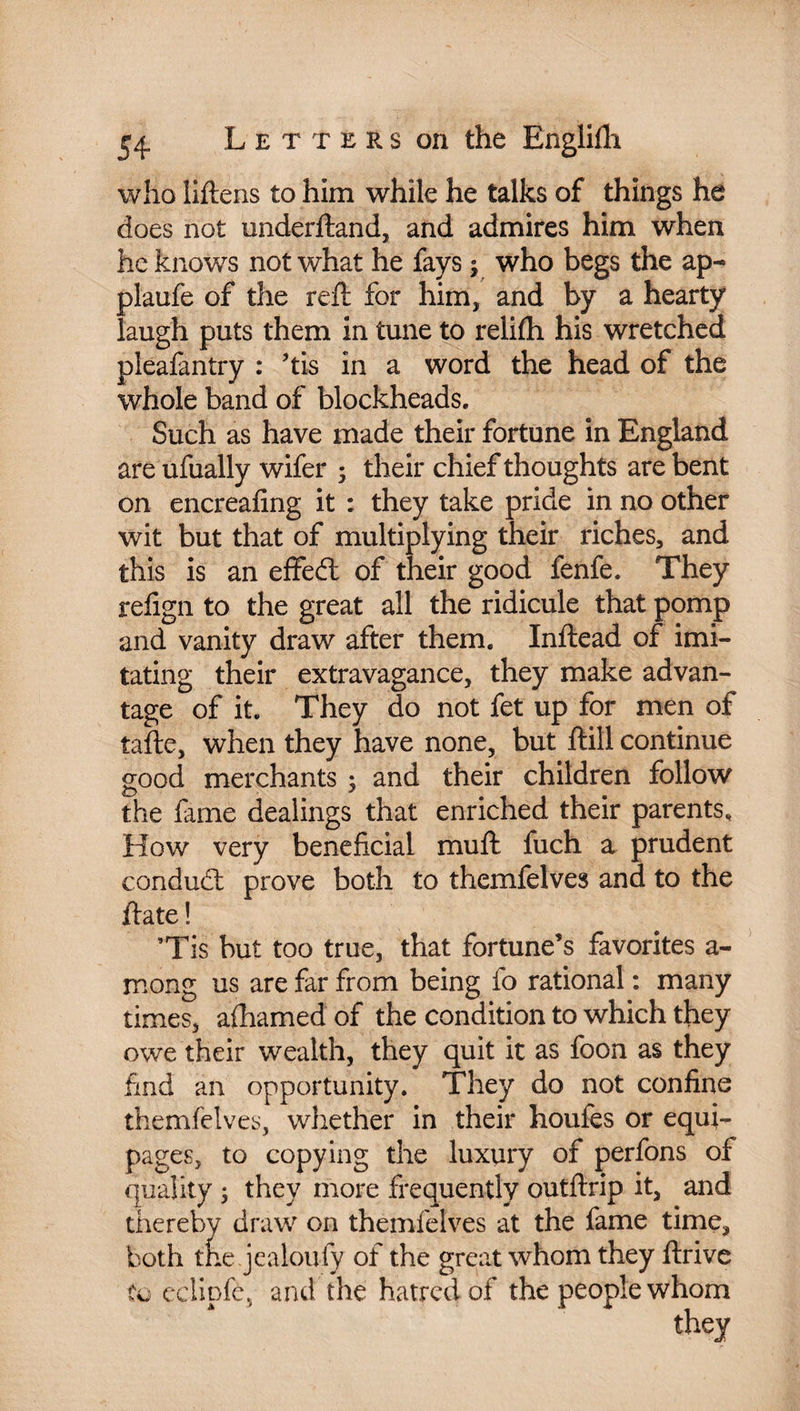 who Mens to him while he talks of things he does not underftand, and admires him when he knows not what he fays y who begs the ap- plaufe of the reft for him, and by a hearty laugh puts them in tune to relilfh his wretched pleafantry : ftis in a word the head of the whole band of blockheads. Such as have made their fortune in England are ufually wifer ; their chief thoughts are bent on encreafing it : they take pride in no other wit but that of multiplying their riches, and this is an effeft of their good fenfe. They refign to the great all the ridicule that pomp and vanity draw after them. Inftead of imi¬ tating their extravagance, they make advan¬ tage of it. They do not fet up for men of tafte, when they have none, but ftill continue good merchants ; and their children follow the fame dealings that enriched their parents. How very beneficial mu ft fuch a prudent conduct prove both to themfelves and to the ftate ! ’Tis but too true, that fortune’s favorites a- mong us are far from being fo rational : many times, afhamed of the condition to which they owe their wealth, they quit it as foon as they find an opportunity. They do not confine themfelves, whether in their houfes or equi¬ pages, to copying the luxury of perfons of quality ; they more frequently outftrip it, and thereby draw on themfelves at the fame time, both the jealoufy of the great whom they ftrive to eclipfe, and the hatred of the people whom they