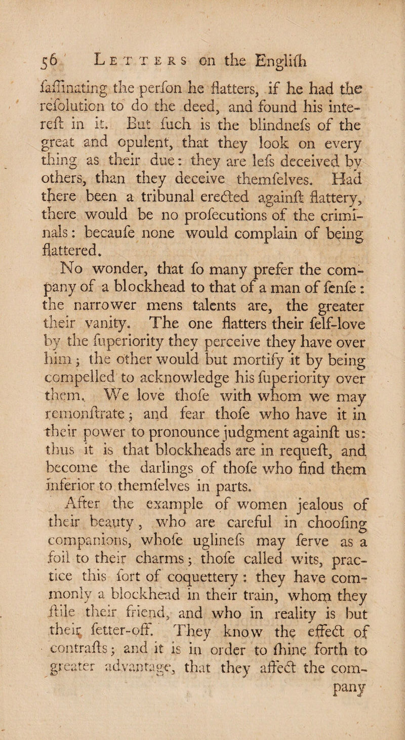 faffinating the perfon he flatters, if he had the refolution to do the deed, and found his inte- reft in it. But inch is the biindnefs of the great and opulent, that they look on every thing as their due : they are lefs deceived by others, than they deceive themfelves. Had there been a tribunal ereded againft flattery, there would be no profecutions of the crimi¬ nals : becaufe none would complain of being flattered. No wonder, that fo many prefer the com¬ pany of a blockhead to that of a man of fenfe : the narrower mens talents are, the greater their vanity. The one flatters their felf-love by the fuperiority they perceive they have over him ^ the other would but mortify it by being compelled to acknowledge his fuperiority over them. We love thofe with whom we may temonftrate ; and fear thofe who have it in th eir power to pronounce judgment againft us: thus it is that blockheads are in requeft, and become the darlings of thofe who find them inferior to themlelves in parts. After the example of women jealous of their beauty, who are careful in choofing companions, whofe uglinefs may ferve as a foil to their charms; thofe called wits, prac¬ tice this fort of coquettery : they have com¬ monly a blockhead in their train, whom they ftile their friend, and who in reality is but their fetter-off. They know the effed of contrails ; and it is in order to fhine forth to greater advantage, that they affcd the com¬ pany