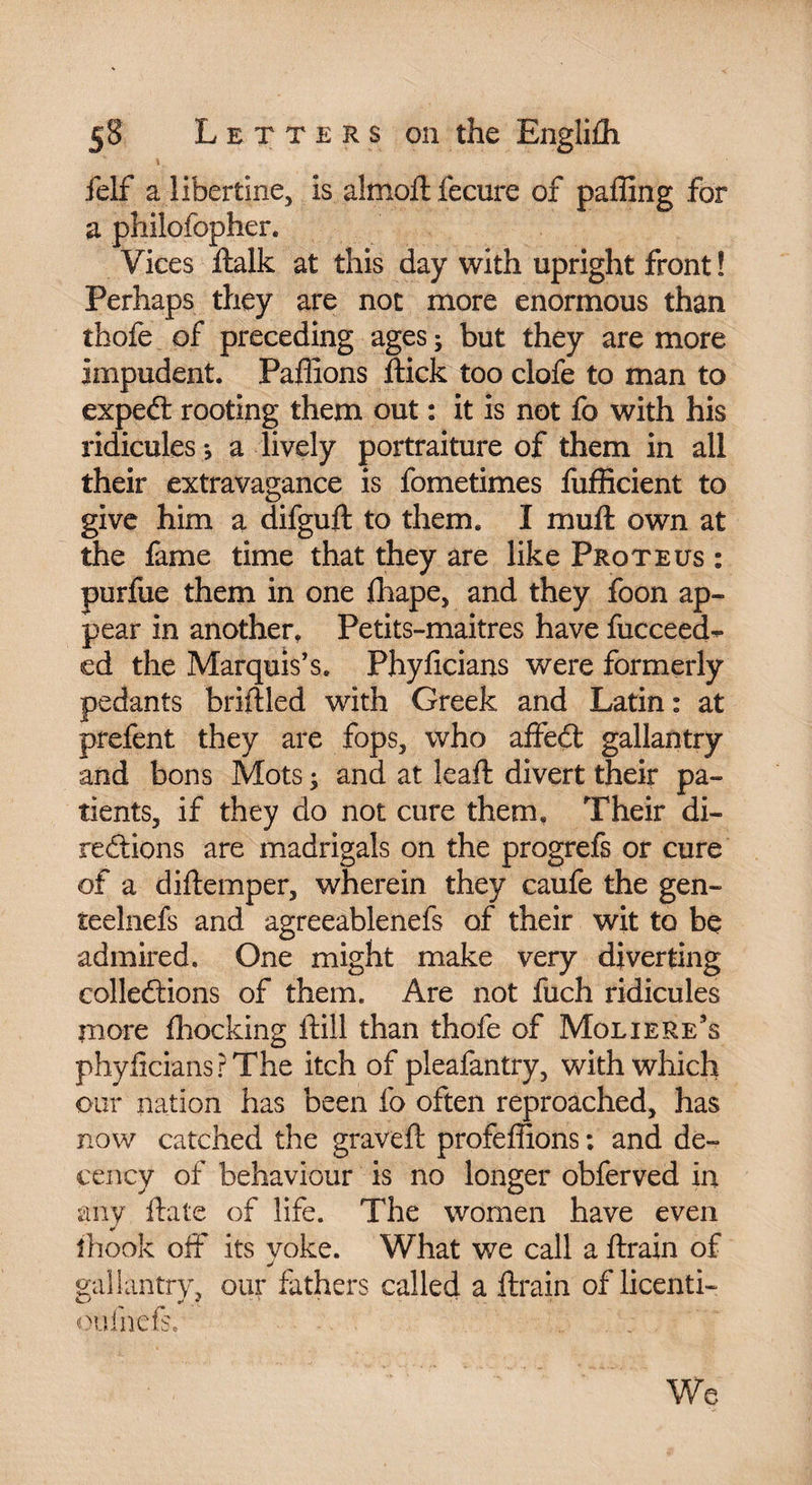 felf a libertine, is almoftfecure of palling for a philofopher. Vices ftalk at this day with upright front ! Perhaps they are not more enormous than thofe of preceding ages ; but they are more impudent. Pallions ftick too clofe to man to expeCt rooting them out : it is not fo with his ridicules j a lively portraiture of them in all their extravagance is fometimes fufficient to give him a difguft to them. I mull own at the fame time that they are like Proteus : purfue them in one {hape, and they foon ap¬ pear in another, Petits-maitres have fucceed- ed the Marquis’s. Phyficians were formerly pedants briftled with Greek and Latin : at prefent they are fops, who affeCt gallantry and bons Mots ; and at lead: divert their pa¬ tients, if they do not cure them. Their di¬ rections are madrigals on the progrefs or cure of a diftemper, wherein they caufe the gen- teelnefs and agreeablenefs of their wit to be admired. One might make very diverting collections of them. Are not fuch ridicules more Ihocking ftill than thofe of Moliere’s phyficians? The itch of pleafantry, with which our nation has been fo often reproached, has now catched the graved: profefiions : and de¬ cency of behaviour is no longer obferved in any ftate of life. The women have even îhook off its voke. What we call a ftrain of j gallantry, our fathers called a ftrain of licenti- oufnefs. We