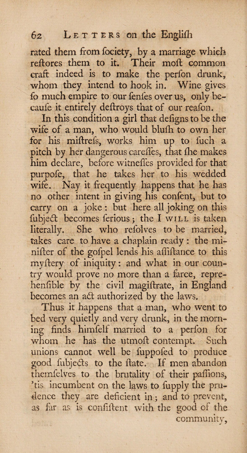 rated them from fociety, by a marriage which reftores them to it. Their moft common craft indeed is to make the perfon drunk* whom they intend to hook in. Wine gives fo much empire to our fenfes over us, only be- caufe it entirely deftroys that of our reafon. In this condition a girl that defigns to be the wife of a man, who would blufh to own her for his miftrefs, works him up to fuch a pitch by her dangerous carefifes, that fine makes him declare, before witnefies provided for that purpofe, that he takes her to his wedded wife. Nay it frequently happens that he has no other intent in giving his confent, but to carry on a joke : but here all joking on this fubjedf becomes ferious; the I will is taken literally. She who refolves to be married, takes care to have a chaplain ready : the mi- nifter of the gofpel lends his affiftance to this myftery of iniquity : and what in our coun¬ try would prove no more than a farce, repre- henfible by the civil magiftrate, in England becomes an adt authorized by the laws. Thus it happens that a man, who went to bed very quietly and very drunk, in the morn¬ ing finds himfelf married to a perfon for whom he has the utmoft contempt. Such unions cannot well be fuppofed to produce good fubjedts to the ftate. If men abandon themfelves to the brutality of their pallions, ?tis incumbent on the laws to fupply the pru¬ dence they are deficient in ; and to prevent, as far as is confiftent with the good of the community, J *