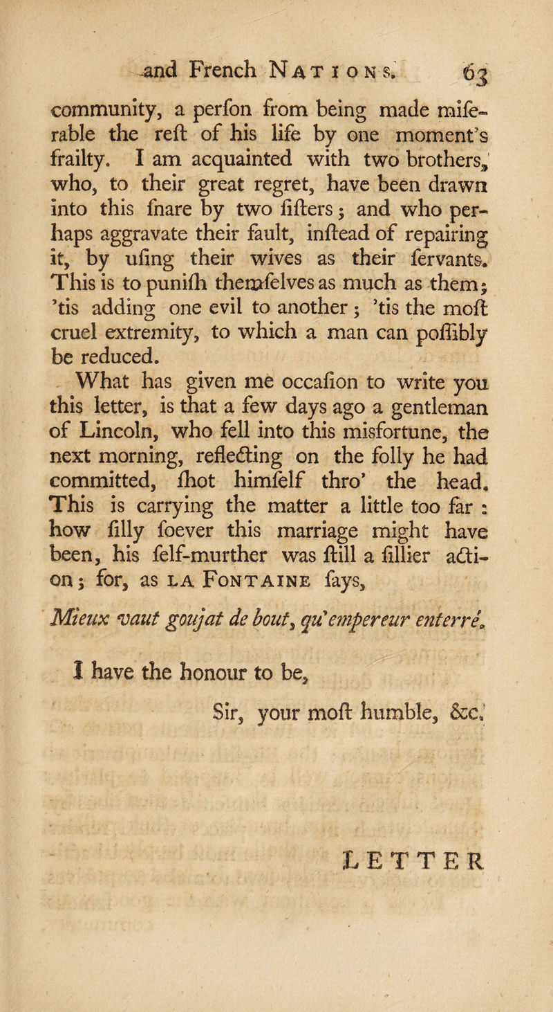 community, a perfon from being made mife- rable the reft of his life by one moment's frailty. I am acquainted with two brothers, who, to their great regret, have been drawn into this fnare by two lifters -, and who per¬ haps aggravate their fault, inftead of repairing it, by uling their wives as their fervants. This is topunilh themfelves as much as them 5 ’tis adding one evil to another ; ’tis the moft cruel extremity, to which a man can poffibly be reduced. What has given me occalion to write you this letter, is that a few days ago a gentleman of Lincoln, who fell into this misfortune, the next morning, refleâing on the folly he had committed, fhot himfelf thro* the heada This is carrying the matter a little too far : how filly foever this marriage might have been, his felf-murther was ftill a fillier acti¬ on; for, as la Fontaine fays. Mieux vaut goujat de bout, qu'empereur enterré\ 1 have the honour to be. Sir, your moft humble, &c. LETTE R
