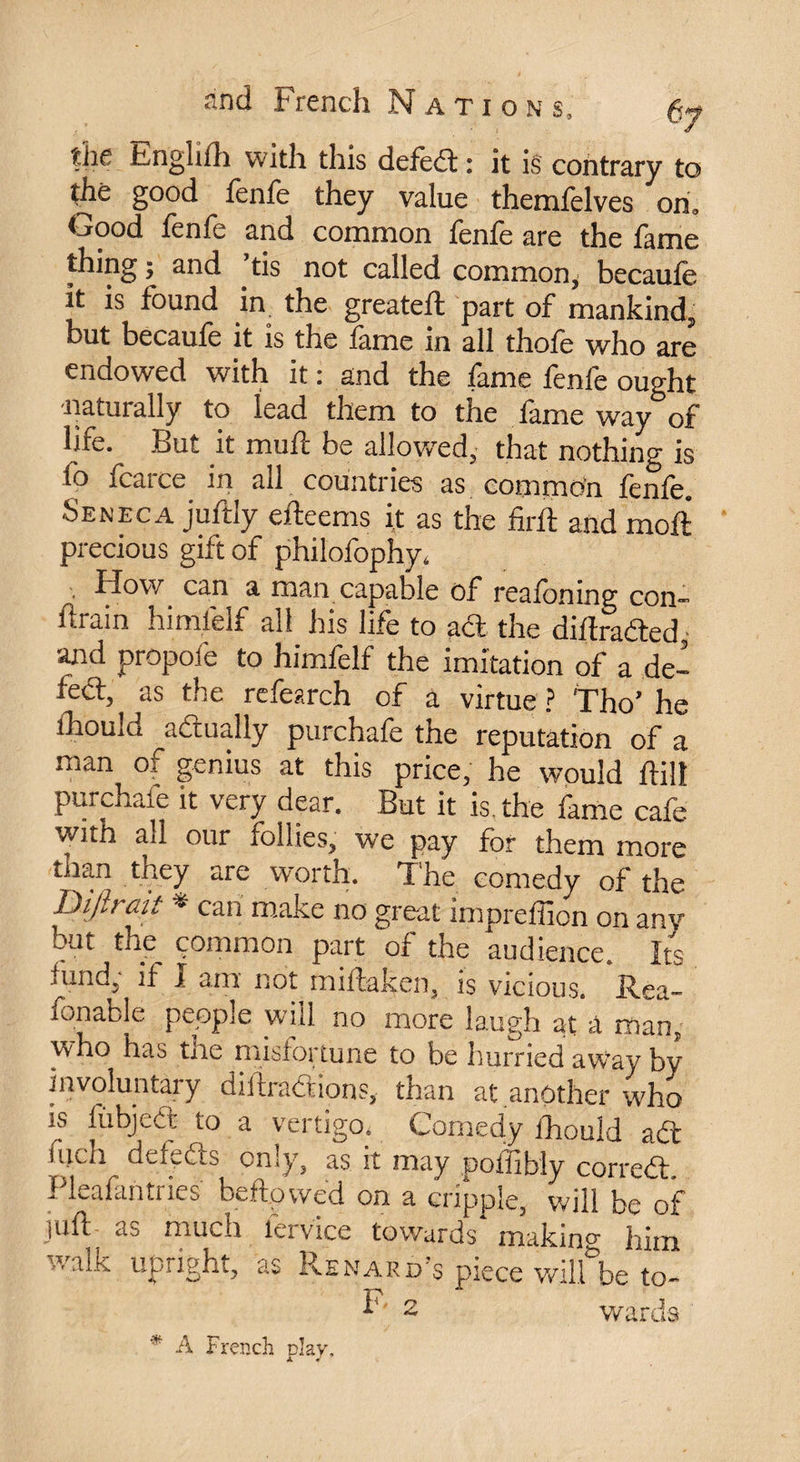 the Englifh with this defèd : it is contrary to the good fenfe they value themfelves on. Good fenfe and common fenfe are the fame thing ; and ’tis not called common,' becaufe it is found in the greateft part of mankind, but becaufe it is the fame in all thofe who are endowed with it : and the fame fenfe ought naturally to lead them to the lame way of hfe. Lut it muiî be allowed, that nothing is fo fcarce in all countries as common fenfe. Seneca juftly efteems it as the firft and moil precious gift of philofophy* • How can a man capable of realoning con- itfain himlelf all his life to ad the diflraded and propofe to himfelf the imitation of a de- fed, as the refearch of a virtue ? Tho’ he ihould actually purchafe the reputation of a man of genius at this price, he would ftil! purchafe it very dear. But it is. the fame cafe with all our follies, we pay for them more than they are worth. T he comedy of the Difir ait * can make no great impreffion on any Ait the common part of the audience. Its fund, if I am not miflaken, is vicious. .Rea- fonable people will no more laugh at 'â man, who has the misfortune to be hurried awvay by involuntary diftradions, than at another who is lubjedt to a vertigo* Comedy fhouîd ad iiidi de feds only, as it may poifibly corred, Pleafantries beftowed on a cripple, will be of juft- as much iervice towards making him y/alk upright, as Reward's piece willlbe to- F 2 wards ** A French play.