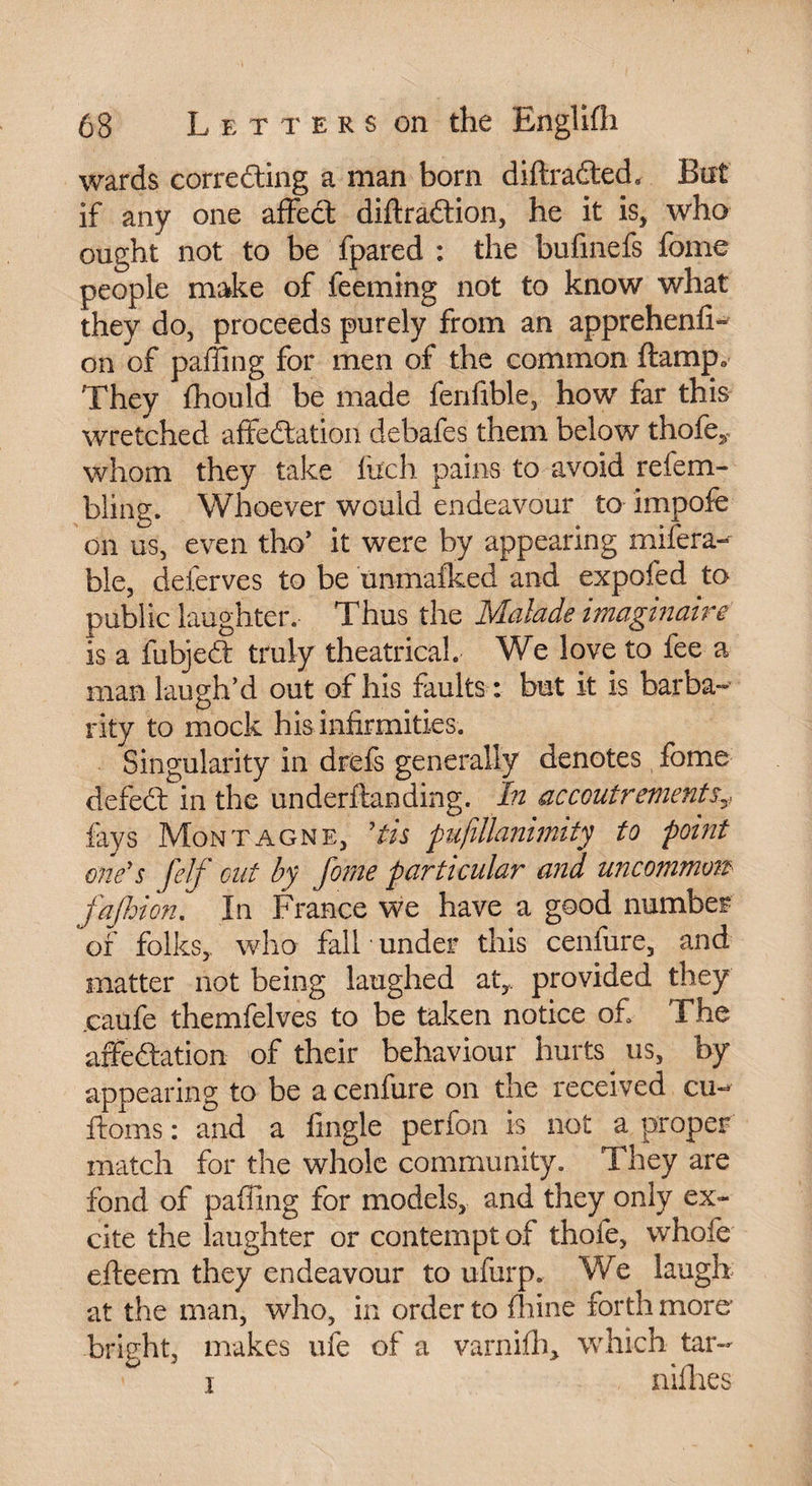 wards correcting a man born diffracted, But if any one affect diffraction, he it is, who ought not to be fpared : the bufmefs fome people make of ieeming not to know what they do, proceeds purely from an apprehenfi- on of paffmg for men of the common ftamp. They fhould be made fenfible, how far this wretched affectation debafes them below thofe^ whom they take Inch pains to avoid refem- bling. Whoever would endeavour to impofe on us, even tho’ it were by appearing mifera- ble, deferves to be unmafked and expofed to public laughter. Thus the Malade imaginaire is a fubjedt truly theatrical. We love to fee a man laugh’d out of his faults : but it is barba¬ rity to mock his infirmities. Singularity in drefs generally denotes fome defect in the underftanding. In accoutrements3, fays Montagne, 'tis pufillanimity to point one's felf cut by fome particular and uncommons fa (loi on. In France we have a good number of folks, who fall under this cenfure, and matter not being laughed at,,, provided they caufe themfelves to be taken notice of The affectation of their behaviour hurts us, by appearing to be a cenfure on the received cu- ftoms : and a fingle perfon is not a proper match for the whole community. They are fond of paffing for models, and they only ex¬ cite the laughter or contempt of thole, whole efteem they endeavour to ufurp. We laugh at the man, who, in order to fhine forth more' bright, makes ufe of a varnifh> which tar-» I nifhes