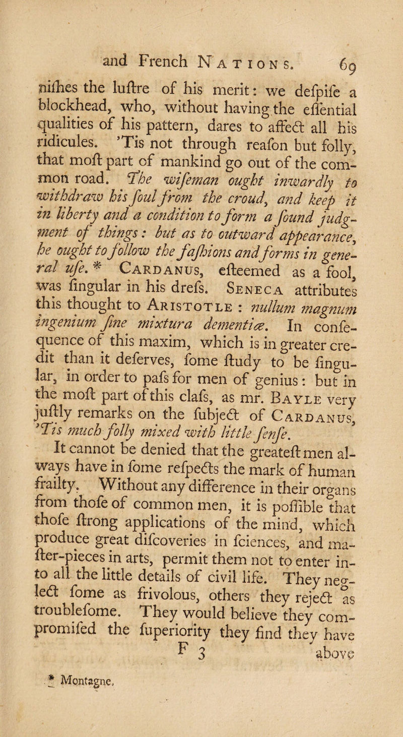 nifhes the luftre of his merit : we defpifc a blockhead, who, without having the effential qualities of his pattern, dares to affedt all his ridicules. ’Tis not through reafon but folly, that moft part of mankind go out of the com¬ mon road. rfhe wifeman ought inwardly to withdraw his foul from the croud, and keep it in liberty and a condition to form a found judg¬ ment of things : but as to outward appearance, he ought to follow the fafhions andforms in gene¬ ral ufe. ^ Card an us, efteemed as a fool, was Angular in his drefs. Seneca attributes this thought to Aristotle : nullum magnum ingenium fine mixtura dementiœ. In confe- quence of this maxim, which is in greater cre¬ dit than it defeives, lome ftudy to be Angu¬ lar, in order to pafs for men of genius : but in the moft part of this clafs, as mr. Bayle very juftly remarks on the fubjedt of Cardan us, *Tts much folly mixed with little fenfe. It cannot be denied that the greateftmen al¬ ways have in fame refpedls the mark of human frailty. Without any difference m their organs from thofe of common men, it is poAible that thofe ftrong applications of the mind, which produce great difcoveries in fciences, and ma- fter-pieces in arts, permit them not to enter in¬ to all the little details of civil life. They nep-- ledt fome as frivolous, others they rejedfc as troublefome. They would believe they com- promifed the fuperiority they And they have F 3 above .* Montagne,
