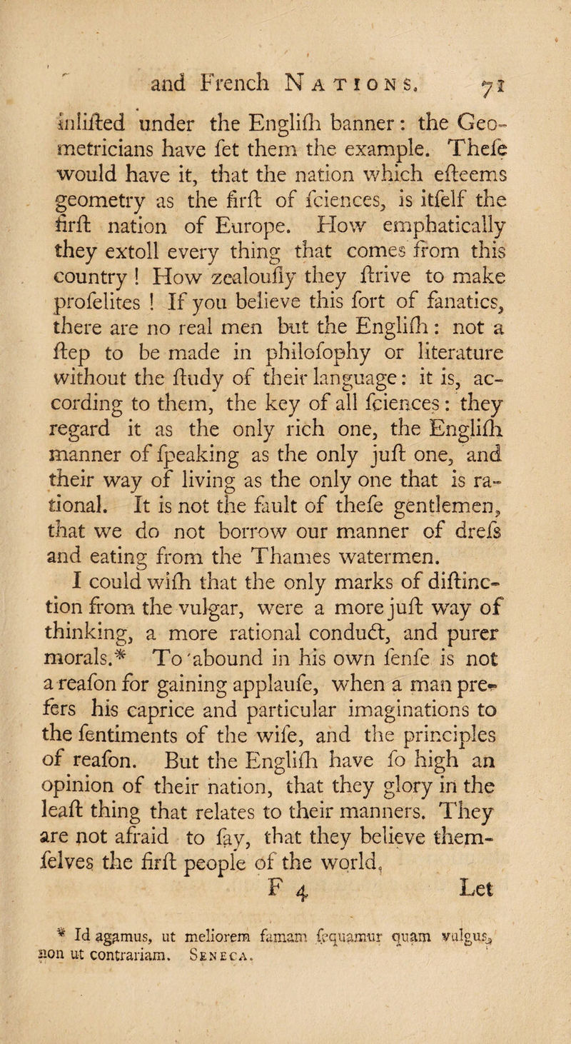 « hilifted under the Englifli banner : the Geo¬ metricians have fet them the example. Thefe would have it, that the nation which efteems geometry as the firft of fciences, is itfelf the iirft nation of Europe. Flow emphatically they extoll every thing that comes from this country ! How zealoufiy they ftrive to make profelites ! If you believe this fort of fanatics, there are no real men but the Englifli : not a ftep to be made in philofophy or literature without the ftudy of their language : it is, ac¬ cording to them, the key of all fciences : they regard it as the only rich one, the Englifli manner of fpeaking as the only juft one, and their way of living as the only one that is ra¬ tional. It is not the fault of thefe gentlemen, that we do not borrow our manner of drefs and eating from the Thames watermen. I could wifh that the only marks of diftinc- tion from the vulgar, were a more juft way of thinking, a more rational condudl, and purer morals.* To'abound in his own fenfe is not a reafon for gaining applaufe, when a man pre*> fers his caprice and particular imaginations to the fentiments of the wife, and the principles of reafon. But the Englifli have fo high an opinion of their nation, that they glory in the leaft thing that relates to their manners. They are not afraid to fay, that they believe them- felves the firft people of the world, F 4 Let v Id agamus, ut meîiorem famam faquaimir quam valgus, Bon ut contrariam. Seneca.