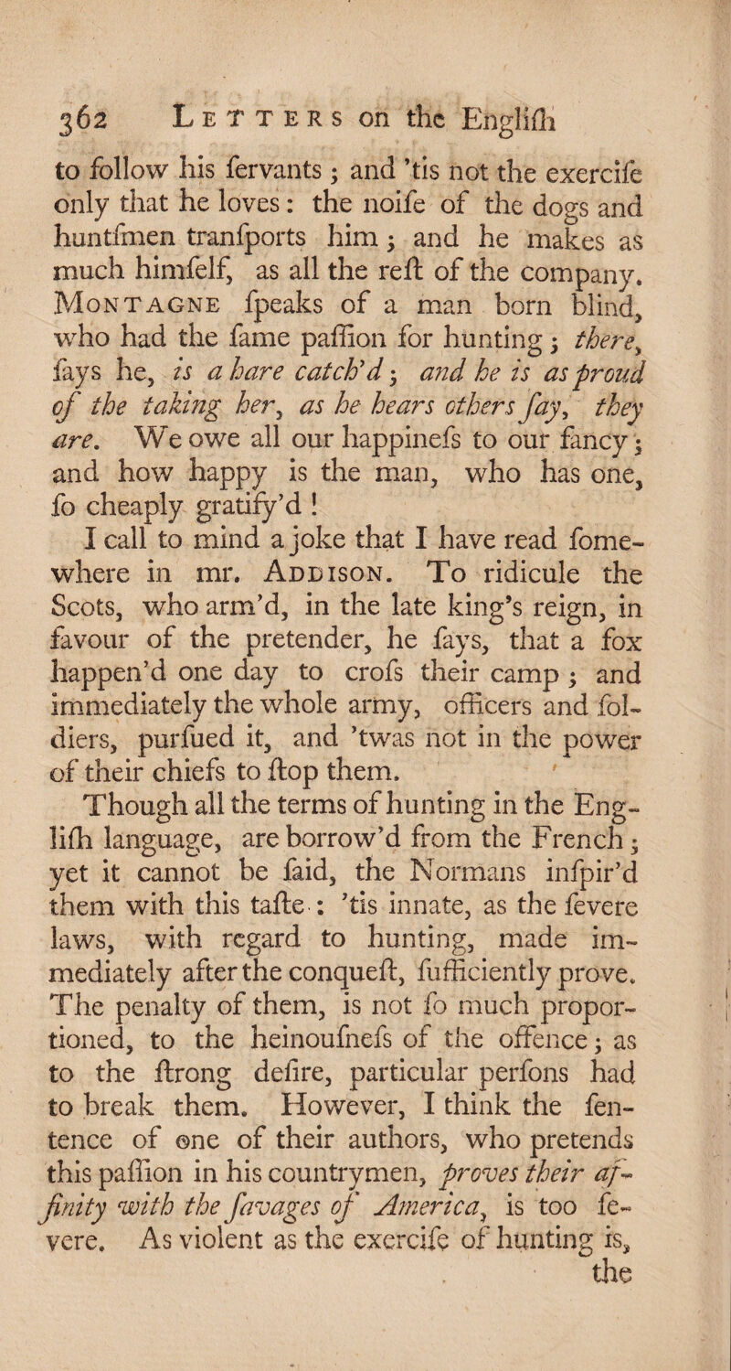 to follow his fervants ; and ’tis not the exerciie only that he loves : the noife of the dogs and huntfmen tranfports him ; and he makes as much himfelf, as all the reft of the company. Montagne fpeaks of a man born blind, who had the fame paffion for hunting ; there> fays he, is a hare catch’d ; and he is as proud cf the taking her, as he hears ethers fay, they are. We owe all our happinefs to our fancy ; and how happy is the man, who has one, fo cheaply gratify’d ! I call to mind a joke that I have read fome- where in mr, Addison. To ridicule the Scots, who arm’d, in the late king’s reign, in favour of the pretender, he fays, that a fox happen’d one day to crofs their camp ; and immediately the whole army, officers and fol- diers, purfued it, and ’twas not in the power of their chiefs to flop them. Though all the terms of hunting in the Eng- liffi language, are borrow’d from the French; yet it cannot be faid, the Normans infpir’d them with this tafte : ’tis innate, as the fevere laws, with regard to hunting, made im¬ mediately after the conqueft, fufficiently prove. The penalty of them, is not fo much propor¬ tioned, to the heinoufnefs of the offence ; as to the ftrong defire, particular perfons had to break them. However, I think the fen- tence of one of their authors, who pretends this paffion in his countrymen, proves their af finity with the favages op' America, is too fe¬ ver e. As violent as the excrcife of hunting is, the