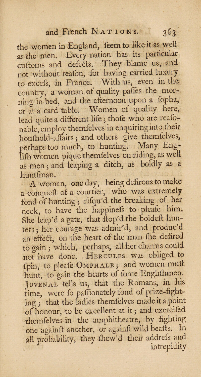 the women in England, feem to like it as well as the men. Every nation has its particular cuftoms and defeats. They blame us, and not without reafon, for having carried luxury to excefs, in France. With us, even in the country, a woman of quality paffes the mor¬ ning in bed, and the afternoon upon a fopha, or at a card table. Women of quality here, lead quite a different life ; thofe who are reafo- nable, employ themfelves in enquiring into their houfhold-affairs ; and others give themfelves, perhaps too much, to hunting. Many Eng- lifh women pique themfelves on riding, as well as men ; and leaping a ditch, as boldly as a huntfman. A woman, one day, being delirous to make a conqueft of a courtier, who was extremely fond of hunting ; rifqu’d the breaking of her neck, to have the happinefs to pleafe him. She leap’d a gate, that'hop’d the boldeft hun¬ ters ; her courage was admir’d, and produc’d an effed, on the heart of the man fhe deiired to gain ; which, perhaps, all her charms could not have done. Hercules was obliged to fpin, to pleafe Omphale ; and women tnuft hunt, to gain the hearts of fome Enghihmen. Juvenal tells us, that the Romans, in his time, were fo paffionately fond of prize-fight¬ ing ; that the ladies themfelves made it a point of honour, to be excellent at it ; and exercifed themfelves in the amphitheatre, by fighting one againft another, or againft wild beads. In all probability, they Ihew’d their addrefs and intrepidity