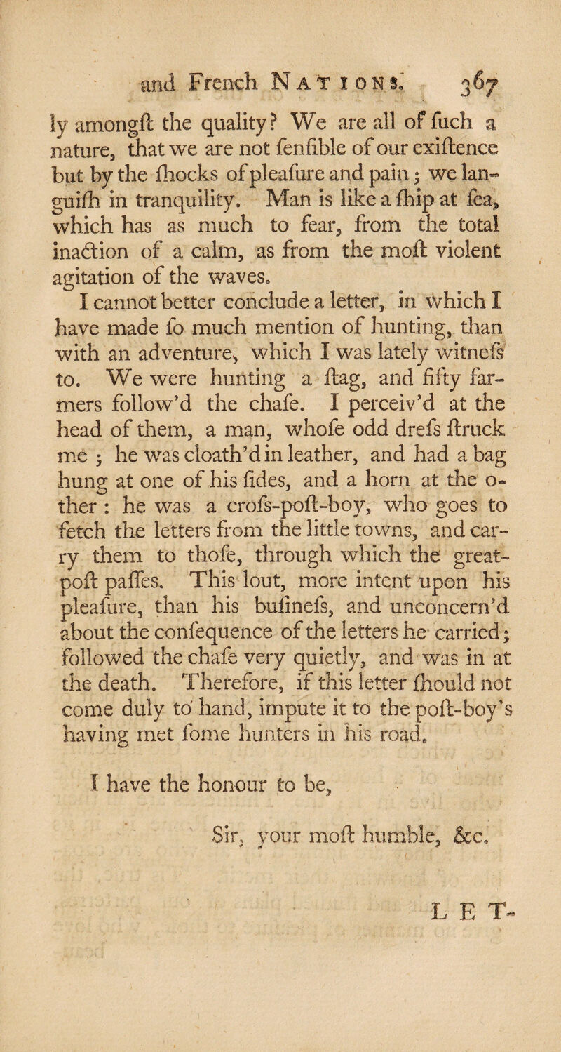 J !y arnongft the quality? We are all of fuch a nature, that we are not fenfible of our exiftence but by the fhocks of pleafure and pain ; we lan« guifh in tranquility. Man is like a fhip at fea, which has as much to fear, from the total inadion of a calm, as from the molt violent agitation of the waves. I cannot better conclude a letter, in which I have made fo much mention of hunting, than with an adventure, which I was lately witnefs to. We were hunting a flag, and fifty far¬ mers follow’d the chafe. I perceiv’d at the head of them, a man, whofe odd drefs ftruck me 5 he was cloath’d in leather, and had a bag hung at one of his fides, and a horn at the o- ther : he was a crofs-poft-boy, who goes to fetch the letters from the little towns, and car¬ ry them to thofe, through which the great- poft paffes. This lout, more intent upon his pleafure, than his bulinefs, and unconcern’d about the confequence of the letters he carried ; followed the chafe very quietly, and was in at the death. Therefore, if this letter fhould not come duly to hand, impute it to the poft-boy's having met fome hunters in his road. i I have the honour to be, Sir, your moft humble, &c. LET