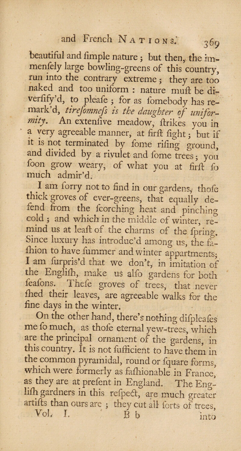 36 9 beautiful and fimple nature ; but then* the im« menfely large bowling-greens of this country^ run into the contrary extreme ; they are too naked and too uniform : nature muft be di- verfify’d, to pleafe ; for as fomebody has re¬ mark d, ttrefomnefs ts the dciughtev of utiifov- mtty. An extenfive meadow, ftrikes you in a very agreeable manner, at firft fight • but if it is not terminated by ionic riling ground, and divided by a rivulet and fome trees ; you foon grow weary, of what you at firft fc much admir’d, I am forry not to find in our gardens, thofe thick groves of ever-greens, that equally de¬ fend from the fcorching heat and pinching cold ; and which in the middle of winter, re¬ mind us at leaft of the charms of the fpringa Since luxury has introduc’d among us, the fa¬ shion to have rummer and winter appartments; I am furpris’d that we don’t, in imitation of the Englifh, make us alfo gardens for both feafons. . Thefe groves of trees, that .never fhed their leaves, are agreeable walks for the fine days in the winter. On the other hand, there’s nothing difpleafes me fo much, as thofe eternal yew-trees, which are the principal ornament of the gardens, in this country. It is not fufficient to have them in the common pyramidal, round or fquare forms,, which were formerly as faflnonable in France, as they are at prefent in England. The Eng¬ lifh gardners in this refpedt, -are much greater artifts than ours are ; they cut all forts of trees, ^ oh I. B b into