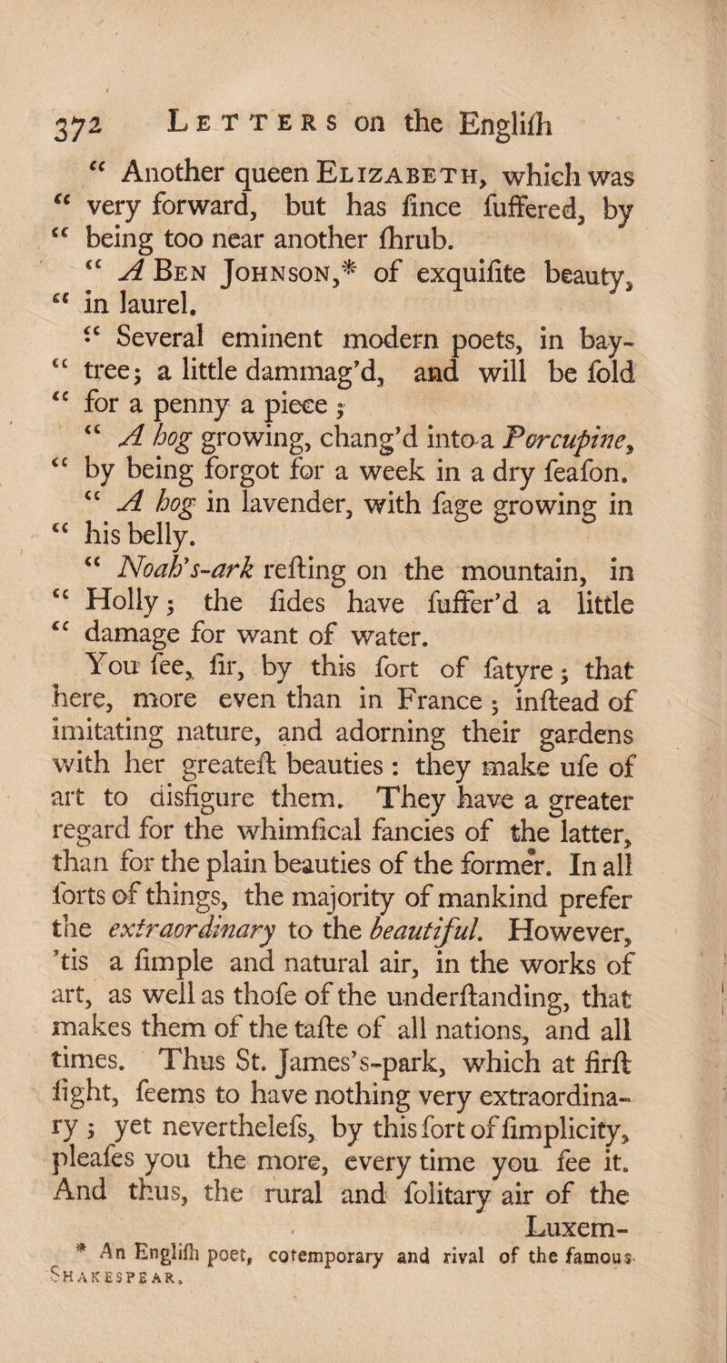 “ Another queen Elizabeth, which was €c very forward, but has fmce differed, by cc being too near another fhrub. €C A Ben Johnson,* of exquifite beauty* c€ in laurel. •c Several eminent modem poets, in bay- €c tree; a little dammag’d, and will be fold cc for a penny a piece ; <c A hog growing, chang’d into a Porcupine, cc by being forgot for a week in a dry feafon. £C A hog in lavender, with fage growing in ££ his belly. “ Noah's-ark re fling on the mountain, in cc Holly; the fides have differ'd a little £C damage for want of water. You fee, fir, by this fort of fatyre ; that here, more even than in France ; inftead of imitating nature, and adorning their gardens with her greateft beauties : they make ufe of art to disfigure them. They have a greater regard for the whimfical fancies of the latter, than for the plain beauties of the former. In all forts of things, the majority of mankind prefer the extraordinary to the beautiful. However, ’tis a Ample and natural air, in the works of art, as well as thofe of the underftanding, that makes them of the tafte of all nations, and all times. Thus St. James’s-park, which at firft light, feems to have nothing very extraordina¬ ry ; yet never thelefs, by this fort of fimplicity, pleafes you the more, every time you fee it. And thus, the rural and folitary air of the Luxem- * An Englifh poet, cotemporary and rival of the famous Shakes pe ar.