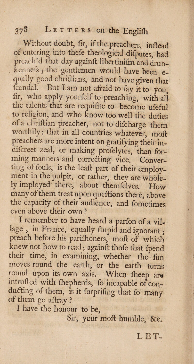 Without doubt, fir, if the preachers, indead of entering into thefe theological difputes, had preach’d that day againd libertinifm and drun- kennefs ; the gentlemen would have been e- qually good chridians, and not have given that fcandal. But I am not afraid to fay it to you, fir, who apply yourfelf to preaching, with all the talents that are requifite to become ufeful to religion, and who know too well the duties of a chridian preacher, not to difcharge them worthily : that in all countries whatever, mod: preachers are more intent on gratifying their in- difcreet zeal, or making profelytes, than for¬ ming manners and correcting vice. Conver¬ ting of fouls, is the lead: part of their employ¬ ment in the pulpit, or rather, they are whole- ly imployed- there, about themfelves. How many of them treat upon quedions there, above the capacity of their audience, and fometimes even above their own ? I remember to have heard a parfon of a vil¬ lage , in France, equally ftupid and ignorant ; preach before his parilhoners, mod: of which knew not how to read 5 againd thofe that fpend their time, in examining, whether the fun moves round the earth, or the earth turns round upon its own axis. When fheep are intruded with diepherds, fo incapable of con¬ ducting of them, is it furprifing that fo many of them go adray ? I have the honour to be, Sir, your mod humble, &c. L E T~