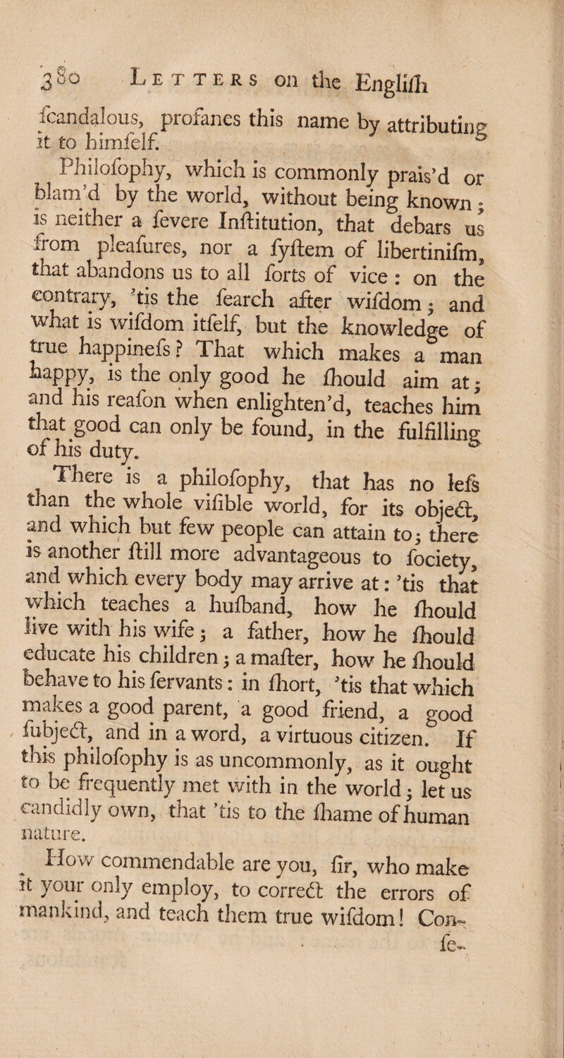 Scandalous, profanes this name by attributin' it to himfelf. 0 Philofophy, which is commonly prais’d or blam d by tne world, without being known ; is neither a Severe Institution, that debars us from pleaSures, nor a fyftem of libertinifm, that abandons us to all forts of vice : on the contrary, ’tis the Search after wifdom ; and what is wifdom itfelf, but the knowledge of true happineSs? That which makes a man happy, is the only good he ihould aim at ; and his reaSon when enlighten’d, teaches him that good can only be found, in the fulfilling oS his duty. There is a philofophy, that has no left than the whole vifible world, for its objedt, and which but few people can attain to - there is another Still more advantageous to Society, and which every body may arrive at : ’tis that which teaches a hufoand, how he Should live with his wife ; a father, how he Should educate his children j a mailer, how he Should behave to his Servants : in Short, ’tis that which makes a good parent, a good friend, a good fubjedt, and in a word, a virtuous citizen. If this philofophy is as uncommonly, as it ought to be frequently met with in the world ; let us candidly own, that tis to the Shame of human nature. . SI°w commendable are you, fir, who make it your only employ, to corredt the errors of mankind, and teach them true wifdom! Con- fe-