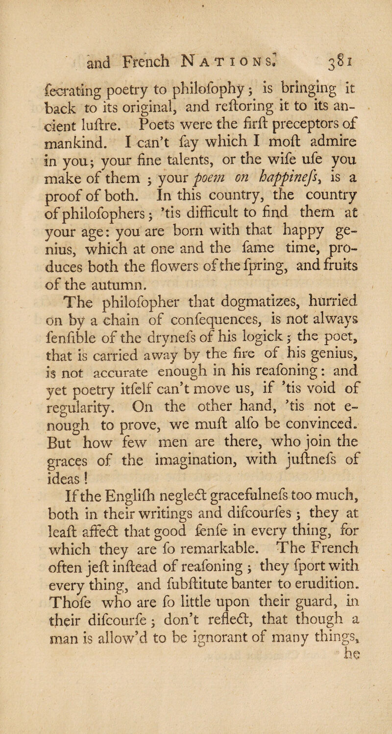 fecratlng poetry to philofophy ; is bringing it back to its original, and reftoring it to its an¬ cient luftre. Poets were the firft preceptors of mankind. I can't fay which I moft admire in you ; your fine talents, or the wife ufe you make of them ; your poem on happinefs% is a proof of both. In this country, the country of philofophers ; ’tis difficult to find them at your age: you are born with that happy ge¬ nius, which at one and the fame time, pro¬ duces both the flowers of the fpring, and fruits of the autumn. The philofopher that dogmatizes, hurried on by a chain of confequences, is not always fenfible of the drynefs of his logick ; the poet, that is carried away by the fire of his genius, is not accurate enough in his reafoning : and yet poetry itfelf can't move us, if ’tis void of regularity. On the other hand, 'tis not e- nough to prove, we mull alfo be convinced» But how few men are there, who join the graces of the imagination, with juftnefs of ideas ! If the Englifh negleft gracefulnefs too much, both in their writings and difcourfes ; they at leaft affeft that good fenfe in every thing, for which they are fo remarkable. The French often jefl inftead of reafoning ; they fport with every thing, and fubftitute banter to erudition. Thofe who are fo little upon their guard, in their difcourfe ; don’t refle£t, that though a man is allow’d to be ignorant of many things,