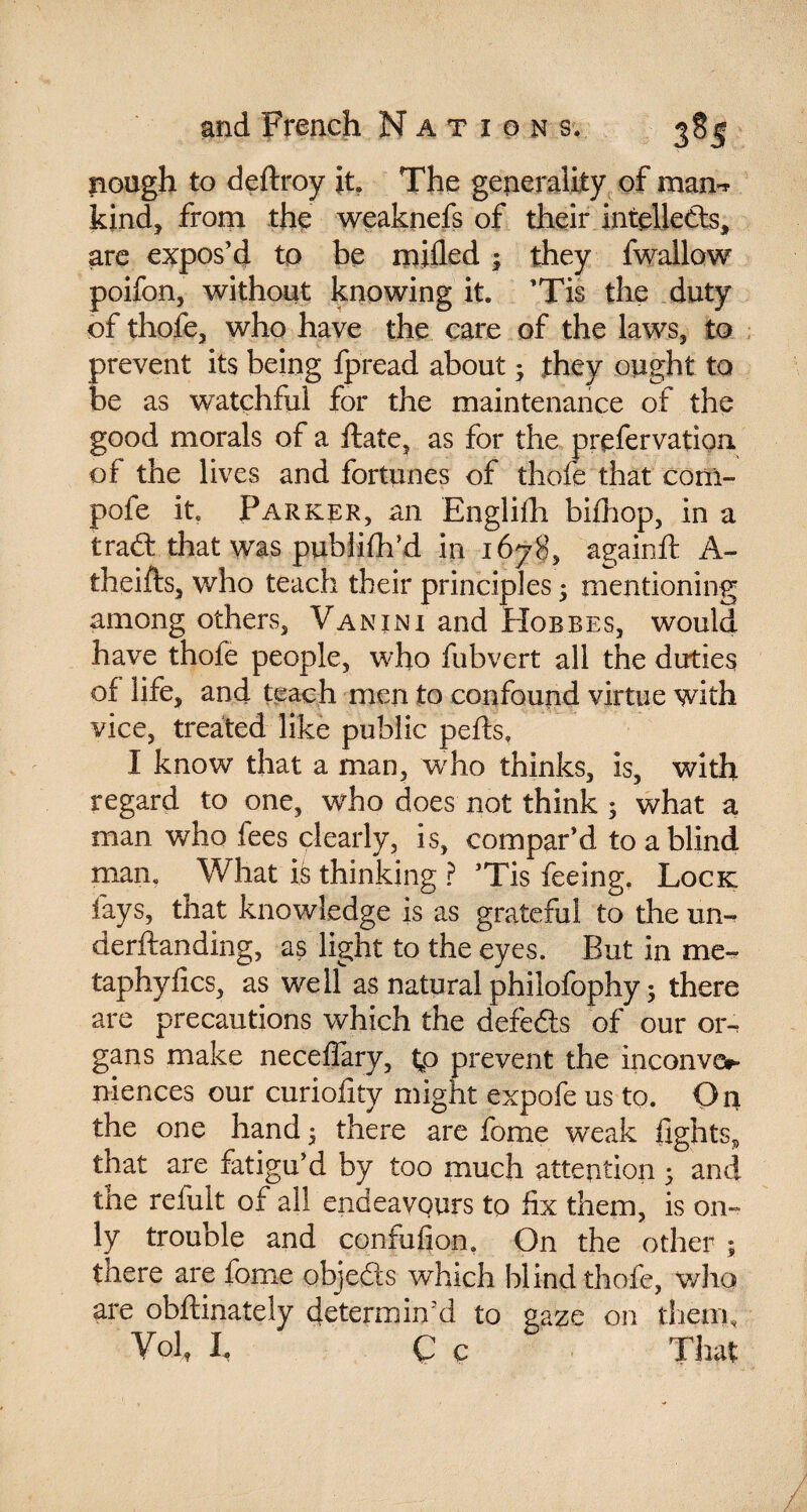 and French Nation s. nought to deftroy it. The generality of man- kind, from the weaknefs of their intelieds, are expos’d to be mifled ; they fwallow poifon, without knowing it. ’Tis the duty of thofe, who have the care of the laws, to prevent its being fpread about ; they ought to be as watchful for the maintenance of the good morals of a ftate, as for the prefervation of the lives and fortunes of thole that com- pofe it. Parker, an Englifh bifhop, in a trad: that was publifh’d in 1678, againft A- theifts, who teach their principles • mentioning among others. Van ini and Hobbes, would have thofe people, who fubvert all the dirties of life, and teach men to confound virtue with vice, treated like public pefts, I know that a man, who thinks, is, with regard to one, who does not think ; what a man who fees clearly, is, compar’d to a blind man. What is thinking ? ’Tis feeing, Lock fays, that knowledge is as grateful to the un- derftanding, as light to the eyes. But in me- taphyfics, as well as natural philofophy ; there are precautions which the defeds of our or¬ gans make neceffary, tp prevent the inconve¬ niences our curiofity might expofe us to. On the one hand ; there are fome weak fights, that are fatigu’d by too much attention ; and the refult of all endeavours to fix them, is on¬ ly trouble and confufion. On the other ; there are fome objeds which blind thofe, who are obftinately determin'd to gaze on them. Vol h Ç c That