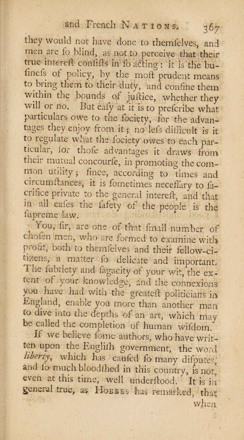 t&eÿ would not have done to themfelves, and men are io bund, as not to perceive that their tine iniereft confffts in io a fling : it is the bu- fmefs of policy, by the moff prudent means to bring them to their duty, and confine them within the bounds of juftice, whether they wiil.oi no* But eaiy at it is to prefcribe what particulars owe to the fociety, for the advan¬ tages they enjoy trom it; no Sels difficult is it to regulate what the fociety owes to each par¬ ticular, ior thofe advantages it draws from tueir mutual concourfe, in promoting the com mon utility ; fince, according to times am circumfhnces, it is fornetimes necefiary to fi¬ eri fice private to the general intereft, and that sp «ail Cafes the lafety of the people is the fupreme law, , p°u> are one of that firiatl number of Cnofen men, who are formed to examine with proht, both to themfelves and their fellow-ci¬ tizens, a matter io delicate and important^ i ne fhbdety and fagacity of your wit, the ex¬ tent of your knowledge, and the connexions you have had wita the greateft politicians in England, enable you more than another man to dive into the depths of an art, which may be called the completion of human wifdom.* Xr we believe feme authors, who have writ¬ ten upon the Englifh government, the word liberty, which has caufed fo many disputes, and fo much bloodihed in this country, is note even at this time, well under flood. It is in general true, as Hobbes has remarked, that when