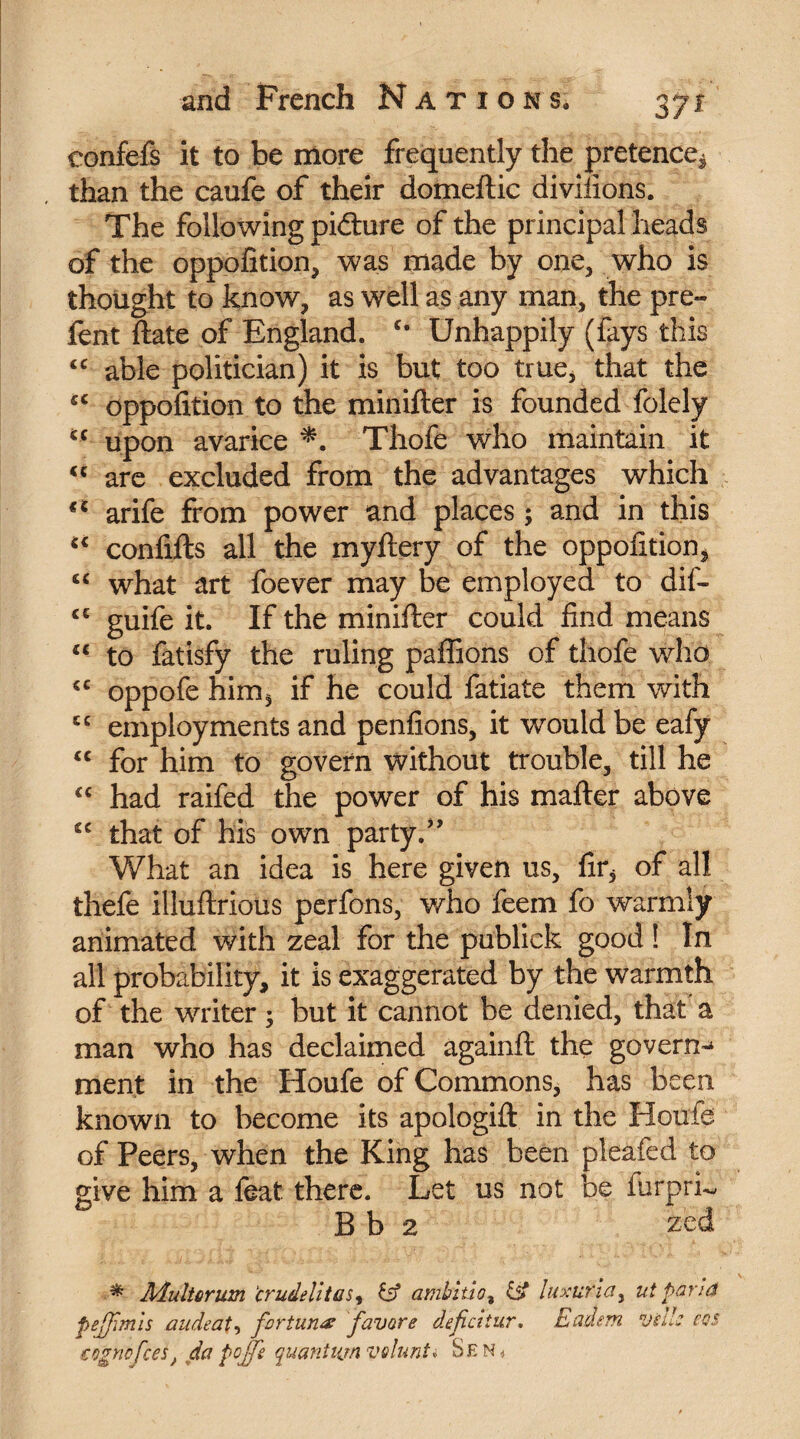 confefs it to be more frequently the pretence^ than the caufe of their domeftic diviiions. The following picture of the principal heads of the oppofition, was made by one, who is thought to know, as well as any man, the pre¬ lent ftate of England. c* Unhappily (fays this cc able politician) it is but too true, that the sc oppofition to the minifter is founded folely u upon avarice *. Thofe who maintain it “ are excluded from the advantages which arife from power and places ; and in this “ conflits all the myltery of the oppofition, “ what art foever may be employed to dif- <c guife it. If the minifter could find means £C to fatisfy the ruling pallions of thofe who cc oppofe him, if he could fatiate them with employments and penfions, it would be eafy “ for him to govern without trouble, till he <c had raifed the power of his mailer above cc that of his own party.” What an idea is here given us, fir* of all thefe illuftrious perfons, who feem fo warmly animated with zeal for the publick good ! In all probability, it is exaggerated by the warmth of the writer ; but it cannot be denied, that a man who has declaimed againft the govern^ ment in the Houfe of Commons, has been known to become its apologift in the Houfe of Peers, when the King has been pleafed to give him a feat, there. Let us not be iurprL B b 2 zed ■ * Jidultorum ‘crudelitas, id ambitio% & luxurla, ut parié fiejjîmls audeat, fortune favors defcitur. Eadsm Vide cos