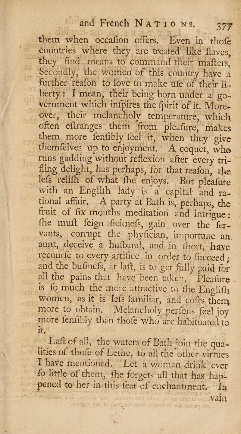 them when occafion offers. Even in thole countries where they are treated like Haves, they find means to command their mailers. Secondly, the women of this country have a further reafon to love to make ufe of their li¬ berty : I mean, their being born under a go¬ vernment which infpires the fpirit of it. More¬ over, their melancholy temperature, which often effranges them from pleafure, makes them more fenfibly feel it, when they give themfèlves up to enjoyment. A coquet, who runs gadding without reflexion after every tri¬ fling delight, has perhaps, for that reafon, the lefs relifh of what fhe enjoys. But pleafure with an Englifh lady is a capital and ra¬ tional affair. A party at Bath is,, perhaps, the fruit of fix months meditation and intrigue : fhe muff feign ficknefs, gain over the fer- vants, corrupt the phyfician, importune an. aunt, deceive a hufband, andin fhort, have recpnrfe to every artifice in order to fucceed ; and the bufmefs, at 1 aft, is to get fully paid for all the pains that have been taken. Pleafure is fo much the more attractive to the Engiilh women, as it is lefs familiar, and coils them more to obtain. IVfelanchoiy perlons feel joy more fennbiy than thofe who are habituated to it. Laftof all, the waters of Bath join the qua¬ lities of thofe of Lethe, to all the other virtues 3 have mentioned. Let a woman drink ever fo little of them, fhe forgets all that has hap¬ pened to her in this feat of enchantment. In vajq