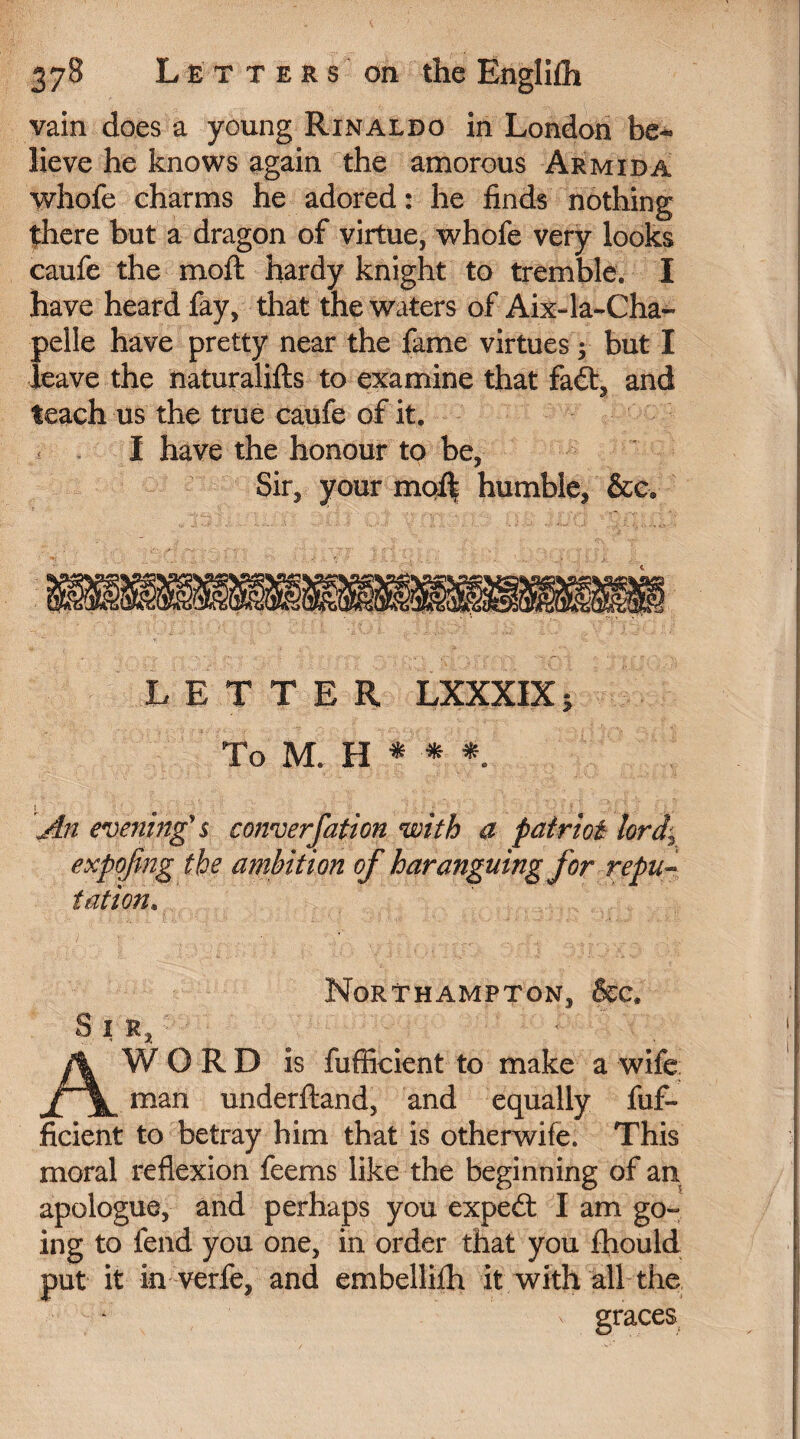 vain does a young Rinaldo in London be¬ lieve he knows again the amorous Armida whofe charms he adored : he finds nothing there but a dragon of virtue, whofe very looks caufe the moft hardy knight to tremble. I have heard fay, that the waters of Aix-la-Cha~ pelle have pretty near the fame virtues -, but I leave the naturalifts to examine that fadt, and teach us the true caufe of it. I have the honour to be, Sir, your moll humble, &e* LETTER LXXXIX 5 To M. H * * * 1 An evening's converfation with a patriot lorf expofing the ambition of haranguing for repu¬ tation. S I R Northampton, &c. WORD is fufficient to make a wife man underftand, and equally fuf¬ ficient to betray him that is otherwife. This moral reflexion feems like the beginning of an apologue, and perhaps you expedt I am go¬ ing to fend you one, in order that you fhould put it in verfe, and embellHh it with all the n graces