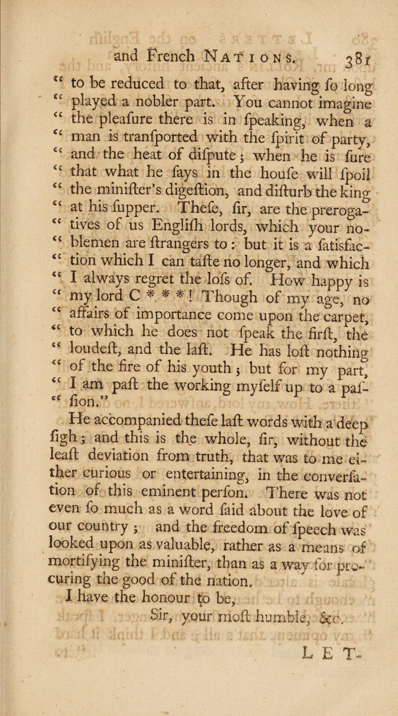 u to be reduced to that, after having fo long e‘ played a nobler part. You cannot imagine “ the pleafure there is in fpeaking, when a “ man is tranfported with the fpirit of party, “ and the heat of difpute; when he is fure “ that what he fays in the houfc will fpoil “ the minifter’s digeftion, and difturb the king £t at his fupper. Thcfe, fir, are the preroga- “ tives of us Englifh lords, which your no- “ blemen are Grangers to : but it is a fatisfac- tion which I can tafte no longer, and which “ I always regret the lofs of. How happy is “ my lord C * * * ! Though of my age, no “ affairs of importance come upon the carpet, “ to which he does not fpeak the firft, the’ “ loudeft, and the laft. He has loft nothing of the fire of his youth $ but for my part^ “ I am paft the working myfelf up to a paf- “ fion.” He accompanied thefe laft words with a deeo figh ; and this is the whole, fir, without the leaft deviation from truth, that was to me ei¬ ther curious or entertaining, in the converfa- tion of this eminent perfon. There was not even fo much as a word faid about the love of our country ; and the freedom of fpeech was looked upon as valuable, rather as a means of mortifying the minifter, than as a way for pro¬ curing the good of the nation. I have the honour to be, Sir3 your molt humble^ See, ' '