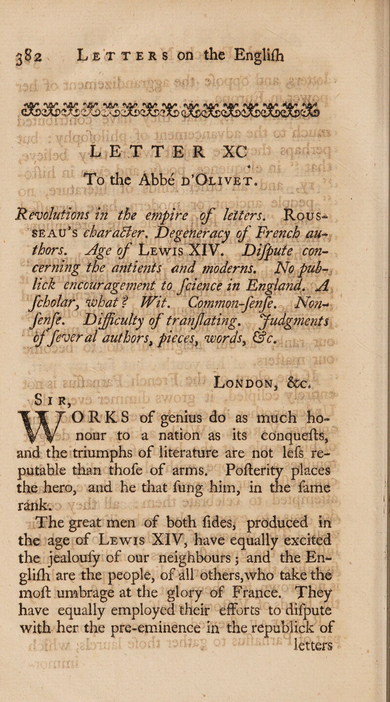 L E T T E R XC To the Abbé rf Olivet. 'Revolutions in the empire of letters. Rous¬ seau’s character. Degeneracy of French au-* thors. Age of Lewis XIV* Difpute con¬ cerning the antients and moderns. No pub- lick encouragement to fcience in England\ A fcholar> what ? Wit. Common-fenfe. Non- fenfc. Difficulty of tranfating. Judgments of fever al authors, pieces , words , &c. London, &c. Sir, WORKS of genius do as much ho¬ nour to a nation as its conquefts, and the triumphs of literature are not lefs re¬ putable than thofe of arms. Pofterity places the hero, and he that fung him, in the fame rank. The great men of both fides, produced in the age of Lewis XIV, have equally excited the jealoufy of our neighbours ; and the En¬ glifh are the people, of all others,who take the moft umbrage at the glory of France. They have equally employed their efforts to difpute with her the pre-eminence in the republick of letters