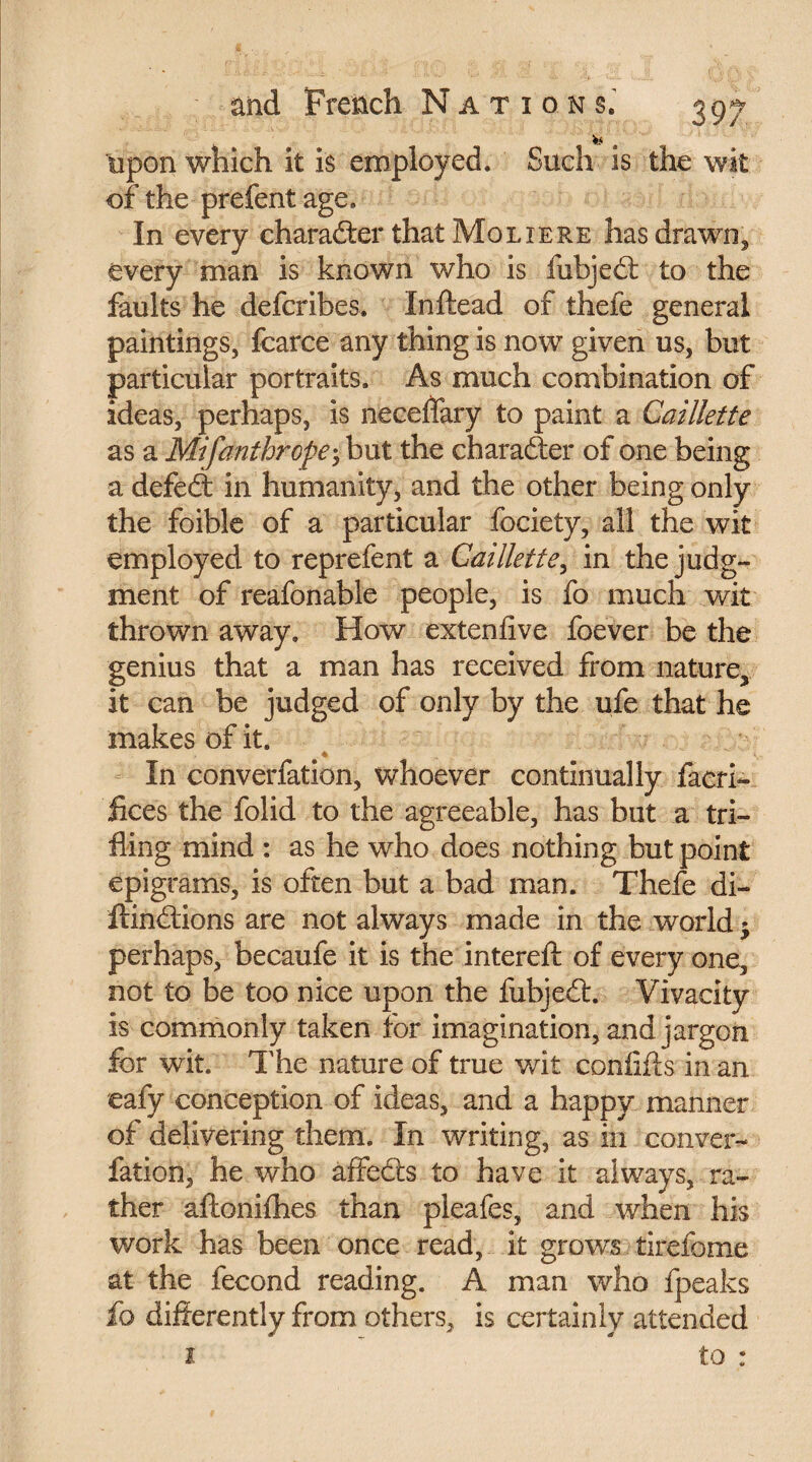 upon which it is employed. Such is the wit of the prefent age. In every charaéler thatMoLiERE has drawn* every man is known who is iubjedt to the faults he defcribes. Inftead of thefe general paintings, fcarce any thing is now given us, but particular portraits. As much combination of ideas, perhaps, is neceflary to paint a Caillette as a Mifanthrope; but the character of one being a defed: in humanity, and the other being only the foible of a particular fociety, all the wit employed to reprefent a Caillette, in the judg¬ ment of reafonable people, is fo much wit thrown away. How extenfive foever be the genius that a man has received from nature, it can be judged of only by the ufe that he makes of it. .4 ■. In converfation, whoever continually facri- fices the folid to the agreeable, has but a tri¬ fling mind : as he who does nothing but point epigrams, is often but a bad man. Thefe di- ftindions are not always made in the world > perhaps, becaufe it is the intereft of every one, not to be too nice upon the fubjedt. Vivacity is commonly taken for imagination, and jargon for wit. The nature of true wit confifts in an eafy conception of ideas, and a happy manner of delivering them. In writing, as in conver¬ fation, he who affects to have it always, ra¬ ther aftonifhes than pleafes, and when his work has been once read, it grows tirefome at the fécond reading. A man who fpeaks fo differently from others, is certainly attended i to :