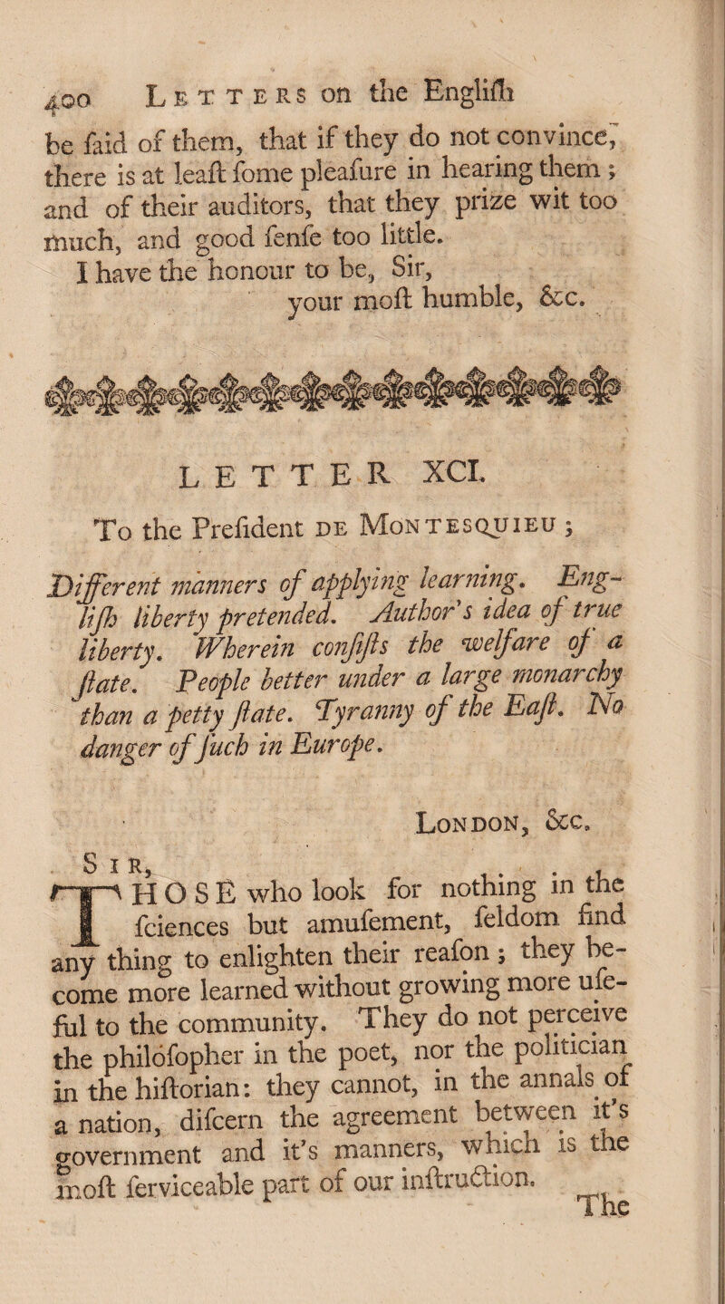 be faid of them, that if they do not convince; there is at leaft fome pleafure in hearing them ; and of their auditors, that they prize wit too much, and good fenfe too little. I have the honour to be, Sir, your moft humble, See. letter xcl To the Prefident de Montesquieu ; Different manners of applying learning. Eng- lifh liberty pretended. Author s idea of true liberty. IVherein confjls the welfare of a Jlate. People better under a large monarchy 'than a petty fate. Tyranny of the Eajl. Do danger offuch in Europe. London, See, S IR, r- 'i'-A H O S Ë who look for nothing in^thc 1 feiences but amufement, feldom find any thing to enlighten their reafon ; they be¬ come more learned without growing moie use¬ ful to the community. They do not perceive the philofopher in the poet, nor the politician in thehiftorian: they cannot, in the annals of a nation, difeern the agreement between it’s government 2nd it’s manners, which is tie moft fer vice able part of our inftrudtion.