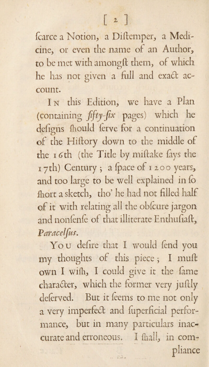 [ - ] fcarce a Notion, a Diftemper, a Medi¬ cine, or even the name of an Author, to be met with amongft them, of which he has not given a full and exact ac¬ count. I n this Edition, we have a Plan (containing fifty-fix pages) which he dehcns fhould ferve for a continuation tD of the Hi (lory down to the middle of the 16th (the Title by miftake lays the 17th) Century ; a (pace of 1200 years, and too large to be well explained in fo iliort a sketch, tho’ he had not filled half of it with relating ail the obfcure jargon and nonfenfe of that illiterate Enthufiaft, Paracelfus. You defire that I would fend you my thoughts of this piece; I muff own I wifli, I could give it the fame character, which the former very juftly deferved. But it feems to me not only a very imperfect and fuperficial perfor¬ mance, but in many particulars inac¬ curate and erroneous. I (hall, incom¬ pliance