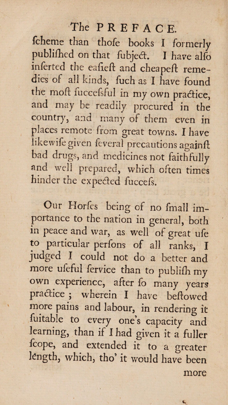 fcheme than thofe books I formerly publifhed on that fubjed. I have alfo inferred the eafieft and cheapeft reme¬ dies of all kinds, fuch as I have found the mofl fuccefsful in my own practice, and may be readily procured in the country, and many of them even in places remote from great towns. I have likewifegiven feveral precautions againft bad drugs, and medicines not faithfully ana well prepared, which often times hinder the expeded fuccefs. Our Horfes being of no fmall im¬ portance to the nation in general, both in peace and war, as well of great ufe to particular perfons of all ranks, I judged I could not do a better and more ufeful fervice than to publifh my own experience, after fo many years practice ; wherein I have beftowed more :>ains and labour, in rendering it fuitable to every one’s capacity and learning, than if I had given it a fuller fcope, and extended it to a greater length, which, tho’ it would have been more