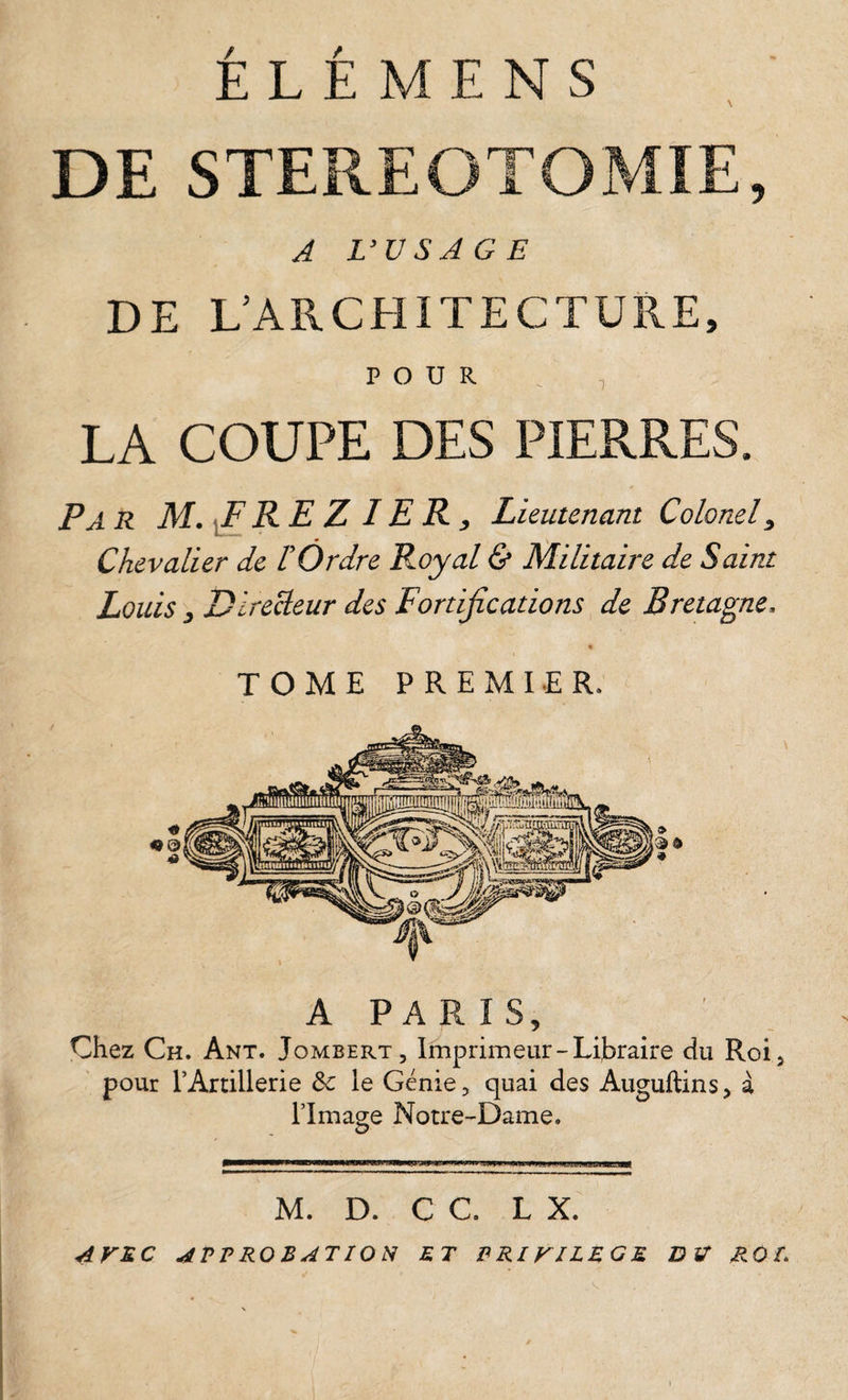 DE STEREOTOMIE, A L’VSAGE DE L’ARCHITECTURE, POUR , LA COUPE DES PIERRES. P A R M. ^RE Z IE R y Lieutenant Colonel y Chevalier de T Ordre Ployai &amp; Militaire de Saint Louis y Directeur des Fortifications, de Bretagne. TOME PREMIER. A PARIS, Çhez Ch. Ant. Jombert, Imprimeur-Libraire du Roi5 pour l’Artillerie le Génie, quai des Auguftins, à l’Image Notre-Dame. O —PP—w—M—PfWW—w———IIIII !■ im— M. D. C C. L X. AViC APPROBATION ET PRIVILEGE DV ROI.