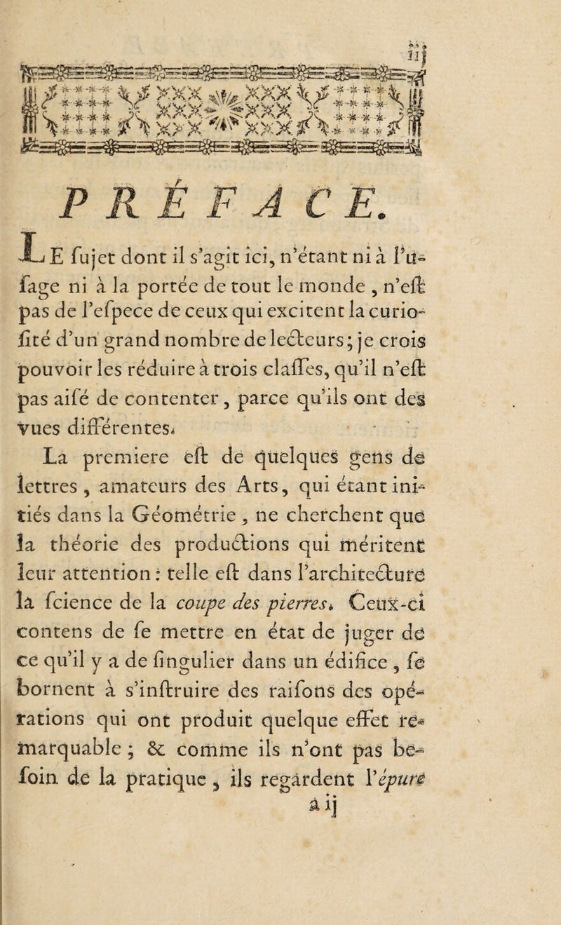Xj É fu jet dont il s’agit ici, n’étaht ni à fage ni à la portée de tout le monde , n’eft pas de refpece de ceux qui excitent la curio- fité d’un grand nombre deleéteurs; je crois pouvoir les réduire à trois clàffes, qu’il n’efb pas aifé de contenter, parce qu’ils ont des vues difFérenteSi La première eft de quelques gens d^ lettres, amateurs des Arts, qui étantinF tiés dans la Géométrie , ne cherchent que la théorie des produétions qui méritent leur attention: telle eft dans l’architeéture la fcience de la coupe des pierres^ Ceux-ci contens de fe mettre en état de juger dé ce qu’il y a de fingulier dans un édifice , fé bornent à s’inftruire des raifons des opé-^ rations qui ont produit quelque efFec te* matquable ; &c comme ils n’ont pas be» foin de la pratique ^ ils regardent \épuré
