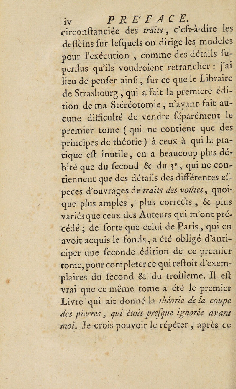 circonftanciée des traits, c’eft-a-dire les defl’eins fur lefquels on dirige les modèles pour l’exécution , comme des details fu- perfluS qu’ils voudroient retrancher ; j ai lieu de penfer ainlî, fur ce que le Libraire de Strasbourg, qui a fait la première édi¬ tion de ma Stéréotomie, n’ayant fait au¬ cune difficulté de vendre féparément le premier tome { qui ne contient que des principes de théorie) à ceux à qui la pra¬ tique eft inutile, en a beaucoup plus dé¬ bité que du fécond & du qtn ne con¬ tiennent que des détails des différentes ef- peces d’ouvrages de traits des voûtes^ quoi¬ que plus amples , plus corrects , & plus variés que ceux des Auteurs qui m’ont pré¬ cédé ; de forte que celui de Paris , qui en avoit acquis le fonds, a été obligé d’anti¬ ciper une fécondé édition de ce premier tome, pour compléter ce qui reftoit d’exem¬ plaires du fécond & du troifieme. Il eft vrai que ce même tome a été le premier Livre tiui ait donné la théorie de la coupe des pierres , qui était prefque ignorée avant moi. Je crois pouvoir le répéter, après ce