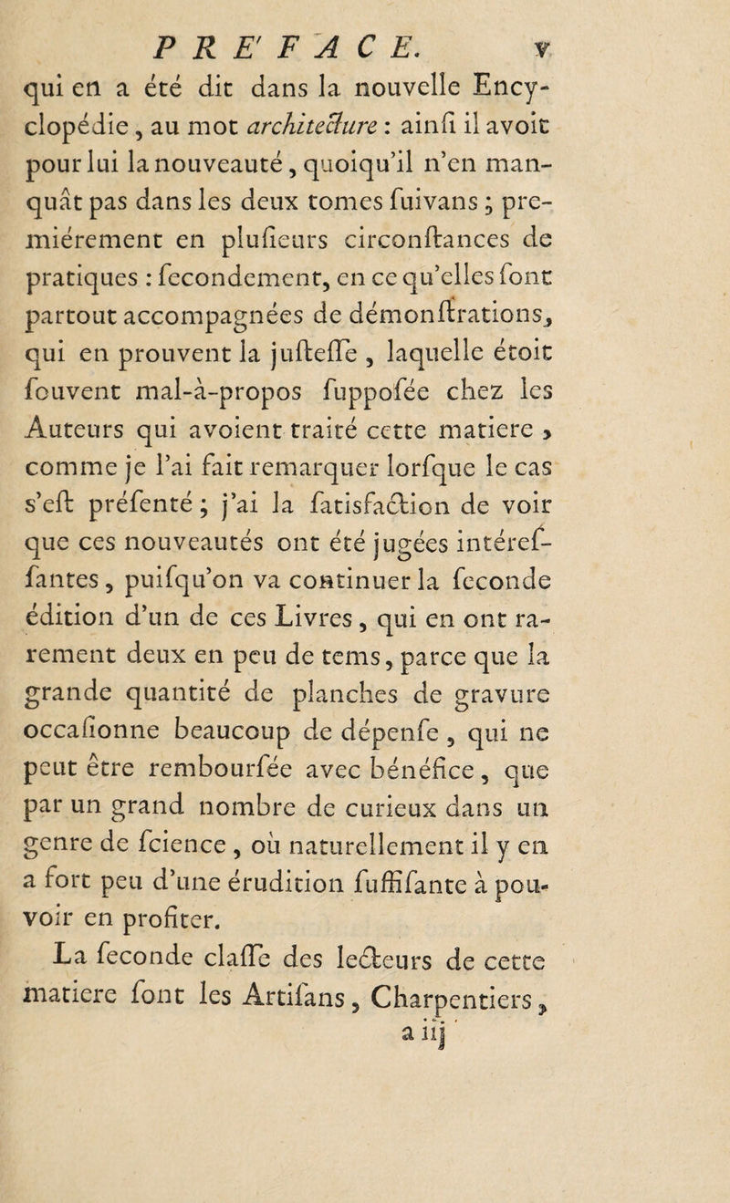 qui en a été dit dans la nouvelle Ency¬ clopédie 5 au mot architeBure : ainfi il avolc pour lui la nouveauté 5 quoiqu’il n’en man¬ quât pas dans les deux tomes fuivans ; pre¬ mièrement en plufieiirs circonftances de pratiques : fecondement, en ce qu’elles font partout accompagnées de démonftrations^ qui en prouvent la juftefle , laquelle étoit fouvent mal-à-propos fuppofée chez les Auteurs qui avoient traité cette matière y comme je l’ai fait remarquer lorfque le cas s’eft préfenté; j’ai la fatisfaclion de voir que ces nouveautés ont été jugées intéref- fantes , puifqu’on va continuer la fécondé édition d’un de ces Livres, qui en ont ra¬ rement deux en peu de tems, parce que la grande quantité de planches de gravure occafionne beaucoup de dépenfe j qui ne peut être rembourfée avec bénéfice, que par un grand nombre de curieux dans un genre de fcience , où naturellement il y en a fort peu d’une érudition fuffifante à pou¬ voir en profiter. La fécondé clafTe des leéteurs de cette