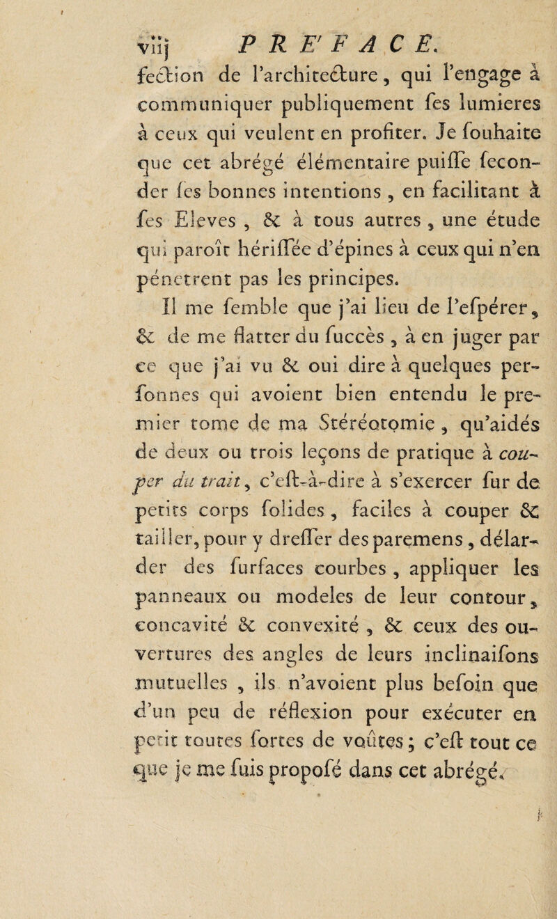 vîlj PREFACE. fecfcion de rarchicedture, qui Fengage à communiquer publiquement fes lumières à ceux qui veulent en profiter. Je fouhaite que cet abrégé élémentaire puille fécon¬ der les bonnes intentions , en facilitant à fes Eleves , & à tous autres , une étude qui paroîr hériflee d’épines à ceux qui n’en pénètrent pas les principes. Il me femble que j’ai lieu de l’efpérer^ &: de me flatter du fuccès , à en juger par ce que j’ai vu & oui dire à quelques per- fonnes qui avoient bien entendu le pre¬ mier tome de ma Stéréotomie, qu’aidés de deux ou trois leçons de pratique à cou-^ per du trait ^ c’eft-à-dirc à s’exercer fur de petits corps folides , faciles à couper 6c tailler, pour y drelTer desparçmens, délar¬ der des furfaces courbes , appliquer les panneaux ou modèles de leur contour^ concavité Sc convexité , & ceux des ou¬ vertures des angles de leurs inclinaifons mutuelles , ils n’avoient plus befoin que d’un peu de réflexion pour exécuter en périt routes forces de voûtes; ç’eft tout ce que je me fuis propofé dans cet abrégée i. r