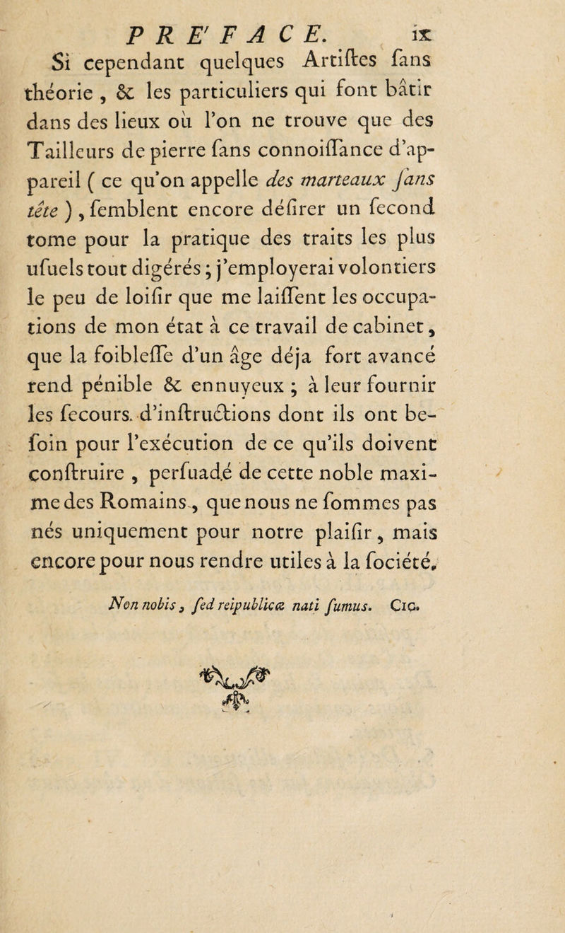 Si cependant quelques Artiftes fans théorie , & les particuliers qui font bâtir dans des lieux oii l’on ne trouve que des Tailleurs de pierre fans connoiffance d’ap¬ pareil ( ce qu*on appelle des marteaux fans tête ) 5 femblent encore défirer un fécond tome pour la pratique des traits les plus ufuels tout digérés ; j’employerai volontiers le peu de loifir que me laiffent les occupa¬ tions de mon état à ce travail de cabinet, que la foibleiTe d’un âge déjà fort avancé rend pénible &: ennuyeux ; à leur fournir les fecours. d’inftruétions dont ils ont be- foin pour l’exécution de ce qu’ils doivent conftruire , perfuad.é de cette noble maxi¬ me des Romains , que nous ne fommes pas nés uniquement pour notre plaifir, mais encore pour nous rendre utiles à la fociété, Nonnobîs, fed rdpubUca natï fumus. CiG.