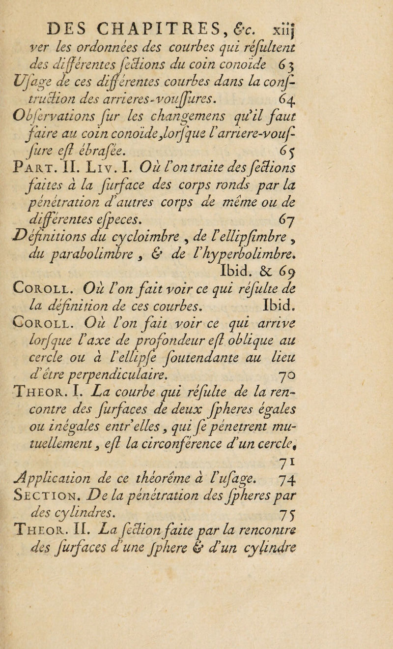 ver les ordonnées des courbes qui réjultent des différentes fcclions du coin conoide 6 3 Ufagc de ces diÿérentes courbes dans la conji- trudion des arriérés‘Voujjlires. 6^4 Obfervations fur les changemens quil faut f aire au coin conoide forfque Üarriere-vouf fure ejl ébrafée, 6^ Pa KT. IL L IV. L Où Con traite desfedions faites a la furface des corps ronds par la pénétration ddutres corps de même ou de différentes efpeces. 67 Définitions du cycloimbre , de tellipfimbre ^ du parabolimbre ^ & de Vhyperbolimbre* Ibid. &: (39 CoROLL. Où Von fait voir ce qui réfulte de la définition de ces courbes, Ibid. Goroll. Où don fait voir ce qui arrive lorjque Vaxe de profondeur efl oblique au cercle ou cl l'ellipfe foutendante au lieu d'être perpendiculaire. 70 The O R. I. La courbe qui réfulte de la ren-- contre des furfaces de deux fpheres égales ou inégales entr elles qui fe pénètrent mu- luellement ^ efl la circonférence d'un cercle^ Application de ce théorème a Vufage. 74 Section. Delà pénétration des fpheres par des cylindres. 75 Theor. II. La feclion faite parla rencontre des furfaces d'une Jphere & d'un cylindre