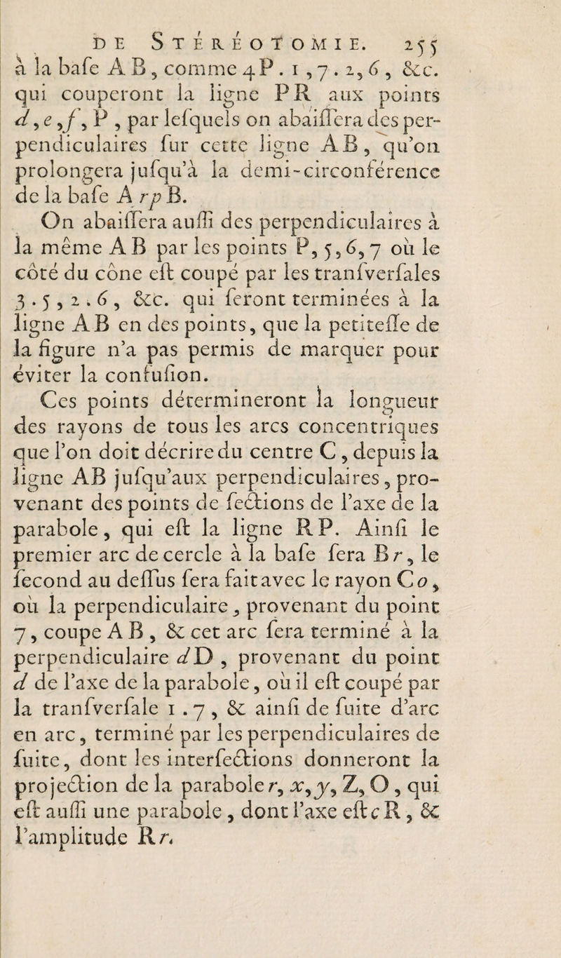 a la bafe A B , comme 4P . i , 7.2, 6”, 6cc. qui couperont la ligne PR aux points ^ 5 c 5 P , par lefquels on abaiffera des per¬ pendiculaires fur cette ligne AB, qu'on prolongera jurqu’à la demi-circonférence de la bafe A rp B. On abailTcra auffi des perpendiculaires à la même A B par les points P, 5, 7 ou le côté du cône eft coupé par les tranfverfales 3.5 , 2 . (3, ôet. qui feront terminées à la ligne AB en des points, que la petitefle de la figure n'a pas permis de marquer pour éviter la confufion. Ces points détermineront la longueur des rayons de tous les arcs concentriques que l’on doit décrire du centre C , depuis la ligne AB jufqu’anx perpendiculaires, pro¬ venant des points de fections de l’axe de la ' parabole, qui eft la ligne RP. Ainfi le premier arc de cercle à la bafe fera Br, le fécond au delTus fera fait avec le rayon Qo ^ oii la perpendiculaire, provenant du point 7, coupe A B , &amp; cet arc fera terminé à la perpendiculaire dD , provenant du point d de l’axe de la parabole, oii il eft coupé par la tranfverfale i . 7 , ôc ainfi de fuite d’arc en arc, terminé par les perpendiculaires de fuite, dont les interfeétions donneront la pro jeôtion de la parabole r, Z, O , qui eft auffi une parabole, dont l’axe eftcR, èc \ l’amplitude Rr^