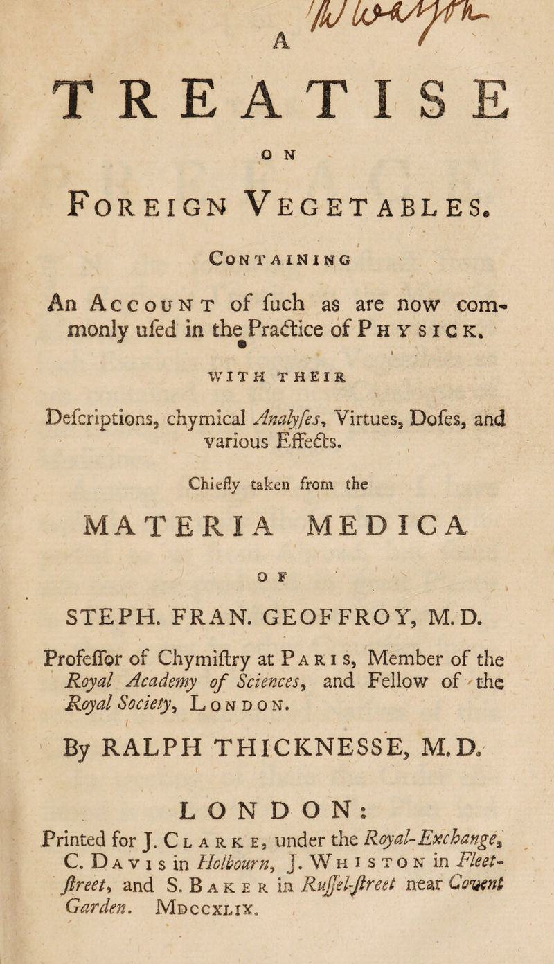 A TREATISE O N i Foreign Vegetables. r Containing An Account of fuch as are now com¬ monly ufed in thePradtice of Ph y sick. » WITH THEIR Defcriptions, chymical Analyfes, Virtues3 Dofes, and various Effects. • ■> ' Chiefly taken from the MATERIA MEDICA O F STEPH. FRAN. GEOFFROY, M. D. Profeflbr of Chymiftry at P a r i s, Member of the Royal Academy of Sciences, and Fellow of the Royal Society, London. / v ; ; By RALPH THICKNESSE, M.D.- I LONDON: Printed for J. C l a r k e, under the Royal- Ex changea C. D a v i s in Holbourn? j. Whiston in Fleet- ftreet, and S.Baker in Rujjel-ftreet near Garden. Mdccxlix,