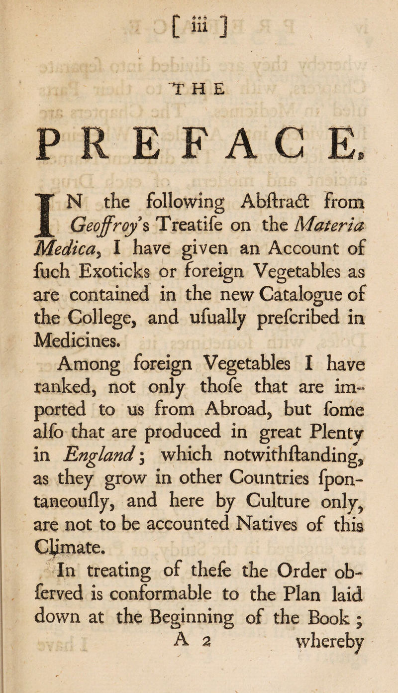 f' a«&lt;s *? ■ [111 ] t “THE PREFACE, IN the following Abftradt from Geoffreys Treatife on the Materia Medica, I have given an Account of fuch Exoticks or foreign Vegetables as are contained in the new Catalogue of the College, and ufually prefcribed in Medicines. Among foreign Vegetables I have ranked, not only thofe that are im¬ ported to us from Abroad, but fome alfo that are produced in great Plenty in England; which notwithstanding, as they grow in other Countries fpon- taneoufly, and here by Culture only, are not to be accounted Natives of this Climate. In treating of thele the Order ob- ferved is conformable to the Plan laid down at the Beginning of the Book ;