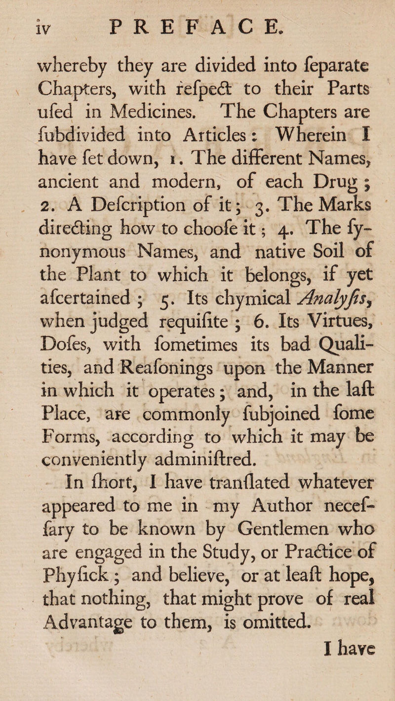 whereby they are divided into feparate Chapters, with refpedt to their Parts ufed in Medicines. The Chapters are fubdivided into Articles: Wherein I have fet down, i. The different Names, ancient and modern, of each Drug ; 2. A Defcription of it; 3. The Marks directing how to choofe it; 4. The fy- nonymous Names, and native Soil of the Plant to which it belongs, if yet afcertained ; 5. Its chymical Analyfis, when judged requifite ; 6. Its Virtues, Dofes, with fometimes its bad Quali¬ ties, and Reafonings upon the Manner in which it operates; and, in the laft Place, are commonly fubjoined fome Forms, according to which it may be conveniently adminiftred. In fhort, I have tranflated whatever appeared to me in my Author necef- fary to be known by Gentlemen who are engaged in the Study, or Practice of Phyhck; and believe, or at leaft hope, that nothing, that might prove of real Advantage to them, is omitted. I have