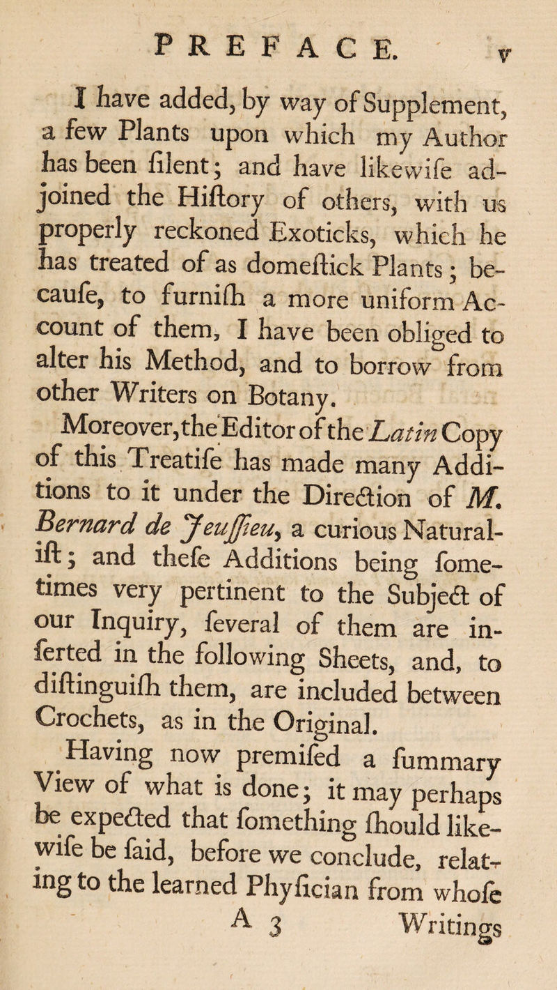 I have added, by way of Supplement, a few Plants upon which my Author has been fiient ; and have likewife ad¬ joined the Hiftory of others, with us properly reckoned Exoticks, which he has treated of as domeftick Plants ; be- caufe, to furnifh a more uniform Ac¬ count of them, I have been obliged to alter his Method, and to borrow from other Writers on Botany. Moreover, the Editor of the Latin Copy of this Treatife has made many Addi¬ tions to it under the Dir eft ion of M. Bernard de Jeujjleu^ a curious Natural- ift; and thefe Additions being fome- times very pertinent to the Subjed of our Inquiry, feveral of them are in- ferted in the following Sheets, and, to diflinguifh them, are included between Crochets, as in the Original. _ Having now premiled a fummary View of what is done; it may perhaps be expeded that fomething fhould like- wife be faid, before we conclude, relat¬ ing to the learned Phyfician from whofe A 3 Writings