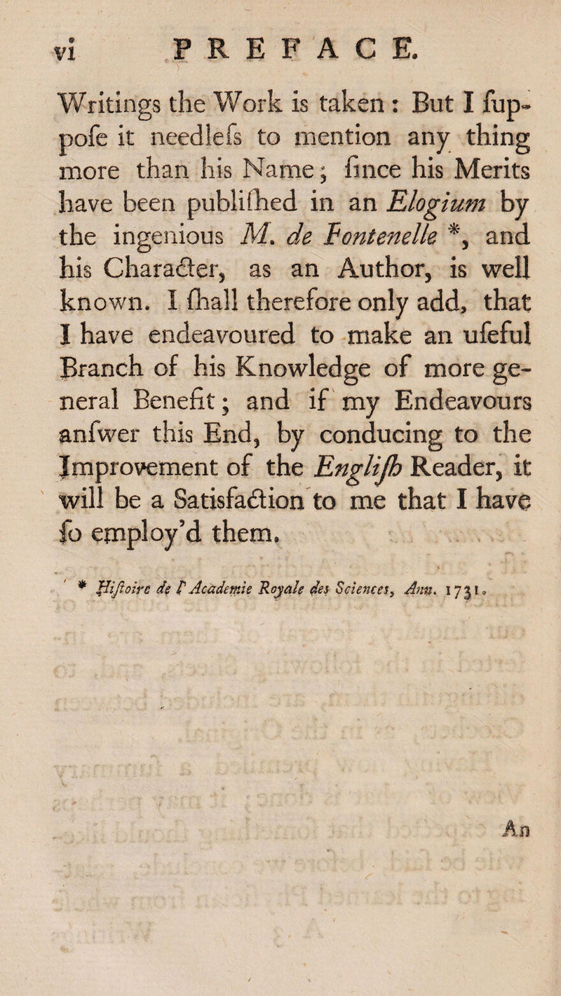 Writings the Work is taken : But I fup- pofe it neediefs to mention any thing more than his Name; fince his Merits have been published in an Elogium by the ingenious M. de Fontenelle *, and his Character, as an Author, is well known. I {hall therefore only add, that I have endeavoured to make an ufeful Branch of his Knowledge of more ge¬ neral Benefit; and if my Endeavours anfwer this End, by conducing to the Improvement of the Englijh Reader, it will be a Satisfaction to me that I have fo employ’d them. .... •' * i * flijloirc d$ £ Academic Roy ale des Sciences, Ann. 173K